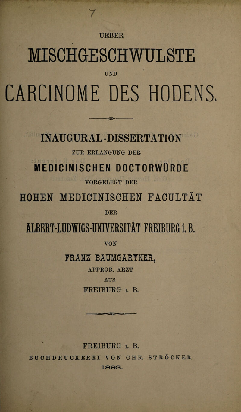 7 • TJEBER MISCHGESCHWÜLSTE UND CARCINOME DES HODENS. -<x- INAUGURAL-DISSERTATION ZUR ERLANGUNG DER MEDICINISCHEN DOCTORWÜRDE - , ' \ i. Tr i YORGELEGT DER HOHEN MEDICINISCHEN FACULTÄT DER ALBERT-LÜDWIGS-ÜNIYERSITÄT FREIBURG i. B. YON FRANZ BAUMGARTNER* APPROB. ARZT AUS FREIBURG t. B. FREIBURG i. B. BUCHDRUCKEREI YON C H R. S T R 0 C K E R. 1893.