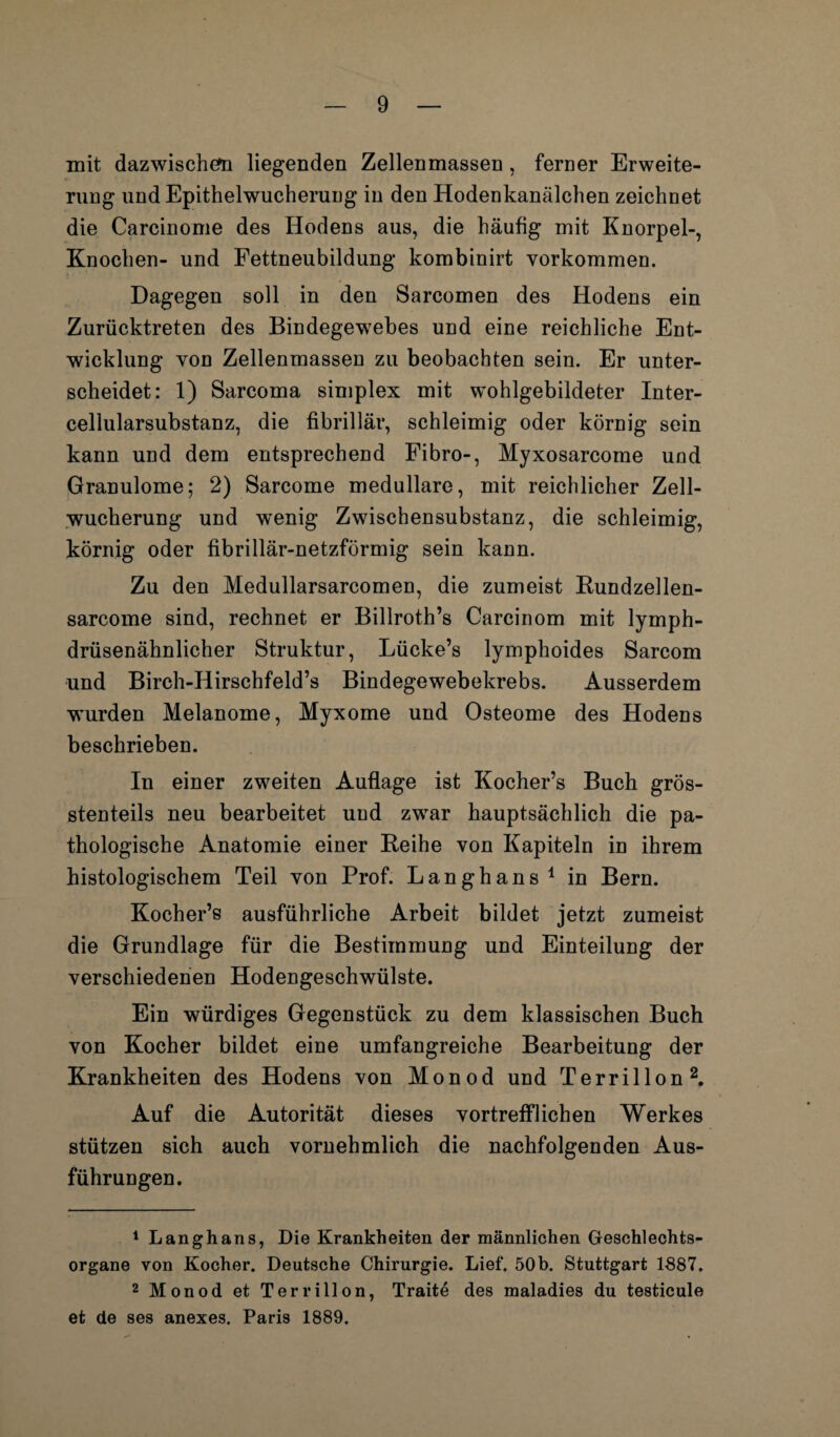 mit dazwischen liegenden Zellenmassen, ferner Erweite¬ rung und Epithelwucherung in den Hodenkanälchen zeichnet die Carcinome des Hodens aus, die häufig mit Knorpel-, Knochen- und Fettneubildung kombinirt Vorkommen. Dagegen soll in den Sarcomen des Hodens ein Zurücktreten des Bindegewebes und eine reichliche Ent¬ wicklung von Zellenmassen zu beobachten sein. Er unter¬ scheidet: 1) Sarcoma simplex mit wohlgebildeter Inter¬ cellularsubstanz, die fibrillär, schleimig oder körnig sein kann und dem entsprechend Fibro-, Myxosarcome und Granulome; 2) Sarcome medulläre, mit reichlicher Zell¬ wucherung und wenig Zwischensubstanz, die schleimig, körnig oder fibrillär-netzförmig sein kann. Zu den Medullarsarcomen, die zumeist Kundzellen- sarcome sind, rechnet er Billroth’s Carcinom mit lymph- drüsenähnlicher Struktur, Lücke’s lymphoides Sarcom und Birch-IIirschfeld’s Bindegewebekrebs. Ausserdem wurden Melanome, Myxome und Osteome des Hodens beschrieben. In einer zweiten Auflage ist Kocher’s Buch grös¬ stenteils neu bearbeitet und zwar hauptsächlich die pa¬ thologische Anatomie einer Reihe von Kapiteln in ihrem histologischem Teil von Prof. Langhans 1 in Bern. Kocher’s ausführliche Arbeit bildet jetzt zumeist die Grundlage für die Bestimmung und Einteilung der verschiedenen Hodengeschwülste. Ein würdiges Gegenstück zu dem klassischen Buch von Kocher bildet eine umfangreiche Bearbeitung der Krankheiten des Hodens von Monod und Terrillon2. Auf die Autorität dieses vortrefflichen Werkes stützen sich auch vornehmlich die nachfolgenden Aus¬ führungen. 1 Langhans, Die Krankheiten der männlichen Geschlechts¬ organe von Kocher. Deutsche Chirurgie. Lief. 50b. Stuttgart 1887. 2 Monod et Terrillon, Traite des maladies du testicule et de ses anexes. Paris 1889.