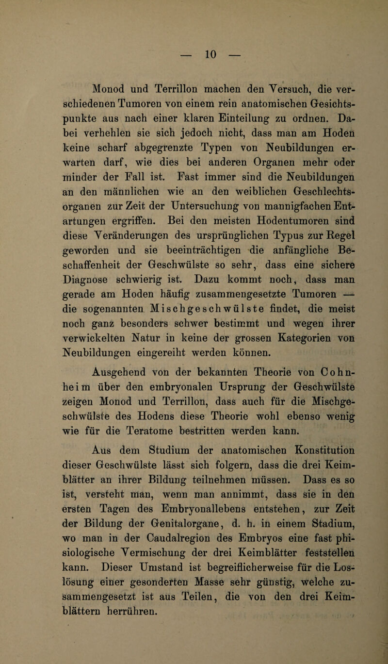 Monod und Terrillon machen den Versuch, die ver¬ schiedenen Tumoren von einem rein anatomischen Gesichts¬ punkte aus nach einer klaren Einteilung zu ordnen. Da¬ bei verhehlen sie sich jedoch nicht, dass man am Hoden keine scharf abgegrenzte Typen von Neubildungen er¬ warten darf, wie dies bei anderen Organen mehr oder minder der Fall ist. Fast immer sind die Neubildungen an den männlichen wie an den weiblichen Geschlechts¬ organen zur Zeit der Untersuchung von mannigfachen Ent¬ artungen ergriffen. Bei den meisten Hodentumoren sind diese Veränderungen des ursprünglichen Typus zur Regel geworden und sie beeinträchtigen die anfängliche Be¬ schaffenheit der Geschwülste so sehr, dass eine sichere Diagnose schwierig ist. Dazu kommt noch, dass man gerade am Hoden häufig zusammengesetzte Tumoren — die sogenannten Mischgeschwülste findet, die meist noch ganz besonders schwer bestimmt und wegen ihrer verwickelten Natur in keine der grossen Kategorien von Neubildungen eingereiht werden können. Ausgehend von der bekannten Theorie von Cohn¬ heim über den embryonalen Ursprung der Geschwülste zeigen Monod und Terrillon, dass auch für die Mischge¬ schwülste des Hodens diese Theorie wohl ebenso wenig wie für die Teratome bestritten werden kann. Aus dem Studium der anatomischen Konstitution dieser Geschwülste lässt sich folgern, dass die drei Keim¬ blätter an ihrer Bildung teilnehmen müssen. Dass es so ist, versteht man, wenn man annimmt, dass sie in den ersten Tagen des Embryonallebens entstehen, zur Zeit der Bildung der Genitalorgane, d. h. in einem Stadium, wo man in der Caudalregion des Embryos eine fast phi- siologische Vermischung der drei Keimblätter feststellen kann. Dieser Umstand ist begreiflicherweise für die Los¬ lösung einer gesonderten Masse sehr günstig, welche zu¬ sammengesetzt ist aus Teilen, die von den drei Keim¬ blättern herrühren.