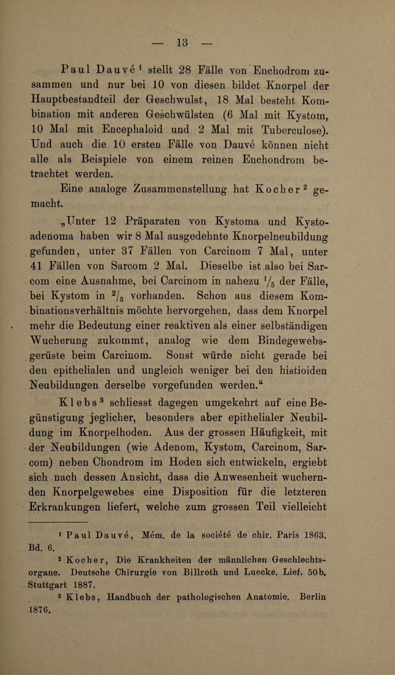 Paul Dauve1 stellt 28 Fälle von Enchodrom zu¬ sammen und nur bei 10 von diesen bildet Knorpel der Hauptbestandteil der Geschwulst, 18 Mal besteht Kom¬ bination mit anderen Geschwülsten (6 Mal mit Kystom, 10 Mal mit Encephaloid und 2 Mal mit Tuberculose). Und auch die 10 ersten Fälle von Dauve können nicht alle als Beispiele von einem reinen Enchondrom be¬ trachtet werden. Eine analoge Zusammenstellung hat Kocher2 ge¬ macht. „Unter 12 Präparaten von Kystoma und Kysto- adenoma haben wir 8 Mal ausgedehnte Knorpelneubildung gefunden, unter 37 Fällen von Carcinom 7 Mal, unter 41 Fällen von Sarcom 2 Mal. Dieselbe ist also bei Sar- com eine Ausnahme, bei Carcinom in nahezu l/b der Fälle, bei Kystom in 2/3 vorhanden. Schon aus diesem Kom¬ binationsverhältnis möchte hervorgehen, dass dem Knorpel mehr die Bedeutung einer reaktiven als einer selbständigen Wucherung zukommt, analog wie dem Bindegewebs- gerüste beim Carcinom. Sonst würde nicht gerade bei den epithelialen und ungleich weniger bei den histioiden Neubildungen derselbe vorgefunden werden.“ Klebs3 schliesst dagegen umgekehrt auf eine Be¬ günstigung jeglicher, besonders aber epithelialer Neubil¬ dung im Knorpelhoden. Aus der grossen Häufigkeit, mit der Neubildungen (wie Adenom, Kystom, Carcinom, Sar¬ com) neben Chondrom im Hoden sich entwickeln, ergiebt sich nach dessen Ansicht, dass die Anwesenheit wuchern¬ den Knorpelgewebes eine Disposition für die letzteren Erkrankungen liefert, welche zum grossen Teil vielleicht 1 Paul Dauve, Mem. de la societe de chir. Paris 1863. Bd. 6. 2 Kocher, Die Krankheiten der männlichen Geschlechts¬ organe. Deutsche Chirurgie von Billroth und Luecke. Lief. 50 b. Stuttgart 1887. 3 Klebs, Handbuch der pathologischen Anatomie. Berlin 1876.