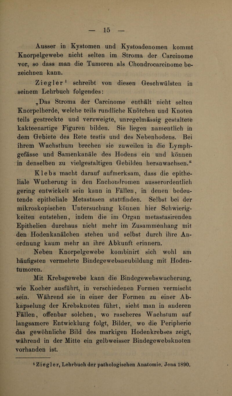 Ausser in Kystomen und Kystoadenomen kommt Knorpelgewebe nicht selten im Stroma der Carciuome vor, so dass man die Tumoren als Chondrocarcinome be¬ zeichnen kann. Ziegler 1 schreibt von diesen Geschwülsten in seinem Lehrbuch folgendes: „Das Stroma der Carcinome enthält nicht selten Knorpelherde, welche teils rundliche Knötchen und Knoten teils gestreckte und verzweigte, unregelmässig gestaltete kakteenartige Figuren bilden. Sie liegen namentlich in dem Gebiete des Rete testis und des Nebenhodens. Bei ihrem Wachsthum brechen sie zuweilen in die Lymph- gefässe und Samenkanäle des Hodens ein und können in denselben zu vielgestaltigen Gebilden heran wachsen.“ Klebs macht darauf aufmerksam, dass die epithe¬ liale Wucherung in den Enchondromen ausserordentlich gering entwickelt sein kann in Fällen, in denen bedeu¬ tende epitheliale Metastasen stattfinden. Selbst bei der mikroskopischen Untersuchung können hier Schwierig¬ keiten entstehen, indem die im Organ metastasirenden Epithelien durchaus nicht mehr im Zusammenhang mit den Hodenkanälchen stehen und selbst durch ihre An¬ ordnung kaum mehr an ihre Abkunft erinnern. Neben Knorpelgewebe kombinirt sich wohl am häufigsten vermehrte Bindegewebsneubildung mit Hoden¬ tumoren. Mit Krebsgewebe kann die Bindegewebswucherung, wie Kocher ausführt, in verschiedenen Formen vermischt sein. Während sie in einer der Formen zu einer Ab¬ kapselung der Krebsknoten führt, sieht man in anderen Fällen, offenbar solchen, wo rascheres Wachstum auf langsamere Entwicklung folgt, Bilder, wo die Peripherie das gewöhnliche Bild des markigen Hodenkrebses zeigt, während in der Mitte ein gelbweisser Bindegewebsknoten vorhanden ist. 1Z i e g 1 e r, Lehrbuch der pathologischen Anatomie. Jena 1890.