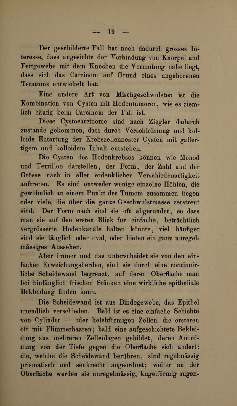 Der geschilderte Fall hat noch dadurch grosses In¬ teresse, dass angesichts der Verbindung von Knorpel und Fettgewebe mit dem Knochen die Vermutung nahe liegt, dass sich das Carcinom auf Grund eines angeborenen Teratoms entwickelt hat. Eine andere Art von Mischgeschwülsten ist die Kombination von Cysten mit Hodentumoren, wie es ziem¬ lich häufig beim Carcinom der Fall ist. Diese Cystocarcinome sind nach Ziegler dadurch zustande gekommen, dass durch Verschleimung und kol¬ loide Entartung der Krebszellennester Cysten mit galler¬ tigem und kolloidem Inhalt entstehen. Die Cysten des Hodenkrebses können wie Monod und Terrillon darstellen, der Form, der Zahl und der Grösse nach in aller erdenklicher Verschiedenartigkeit auftreten. Es sind entweder wenige einzelne Höhlen, die gewöhnlich an einem Punkt des Tumors zusammen liegen oder viele, die über die ganze Geschwulstmasse zerstreut sind. Der Form nach sind sie oft abgerundet, so dass man sie auf den ersten Blick für einfache, beträchtlich vergrösserte Hodenkanäle halten könnte, viel häufiger sind sie länglich oder oval, oder bieten ein ganz unregel¬ mässiges Aussehen. Aber immer und das unterscheidet sie von den ein¬ fachen Erweichungsherden, sind sie durch eine continuir- liche Scheidewand begrenzt, auf deren Oberfläche man bei hinlänglich frischen Stücken eine wirkliche epitheliale Bekleidung finden kann. Die Scheidewand ist aus Bindegewebe, das Epithel unendlich verschieden. Bald ist es eine einfache Schichte von Cylinder — oder kelchförmigen Zellen, die ersteren oft mit Flimmerhaaren; bald eine aufgeschichtete Beklei¬ dung aus mehreren Zellenlagen gebildet, deren Anord¬ nung von der Tiefe gegen die Oberfläche sich ändert: die, welche die Scheidewand berühren, sind regelmässig prismatisch und senkrecht angeordnet; weiter an der Oberfläche werden sie unregelmässig, kugelförmig äugen-