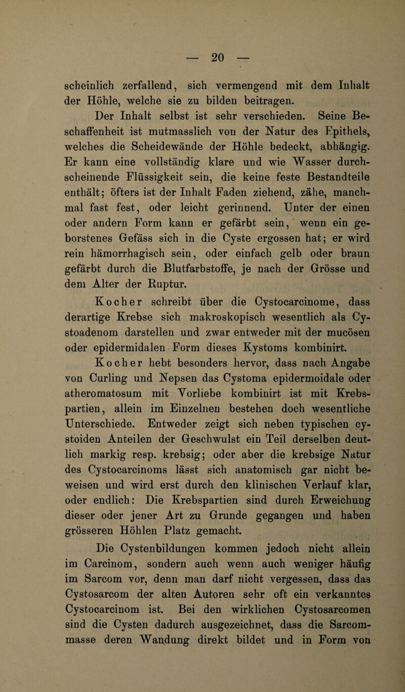 r — 20 — scheinlich zerfallend, sich vermengend mit dem Inhalt der Höhle, welche sie zu bilden beitragen. Der Inhalt selbst ist sehr verschieden. Seine Be¬ schaffenheit ist mutmasslich von der Natur des Epithels, welches die Scheidewände der Höhle bedeckt, abhängig. Er kann eine vollständig klare und wie Wasser durch¬ scheinende Flüssigkeit sein, die keine feste Bestandteile enthält; öfters ist der Inhalt Faden ziehend, zähe, manch¬ mal fast fest, oder leicht gerinnend. Unter der einen oder andern Form kann er gefärbt sein, wenn ein ge¬ borstenes Gefäss sich in die Cyste ergossen hat; er wird rein hämorrhagisch sein, oder einfach gelb oder braun gefärbt durch die Blutfarbstoffe, je nach der Grösse und dem Alter der Ruptur. Kocher schreibt über die Cystocarcinome, dass derartige Krebse sich makroskopisch wesentlich als Cy- stoadenom darstellen und zwar entweder mit der mucösen oder epidermidalen Form dieses Kystoms kombinirt. Kocher hebt besonders hervor, dass nach Angabe von Curling und Nepsen das Cystoma epidermoidale oder atheromatosum mit Vorliebe kombinirt ist mit Krebs¬ partien, allein im Einzelnen bestehen doch wesentliche Unterschiede. Entweder zeigt sich neben typischen cy- stoiden Anteilen der Geschwulst ein Teil derselben deut¬ lich markig resp. krebsig; oder aber die krebsige Natur des Cystocarcinoms lässt sich anatomisch gar nicht be¬ weisen und wird erst durch den klinischen Verlauf klar, oder endlich: Die Krebspartien sind durch Erweichung dieser oder jener Art zu Grunde gegangen und haben grösseren Höhlen Platz gemacht. Die Cystenbildungen kommen jedoch nicht allein im Carcinom, sondern auch wenn auch weniger häufig im Sarcom vor, denn man darf nicht vergessen, dass das Cystosarcom der alten Autoren sehr oft ein verkanntes Cystocarcinom ist. Bei den wirklichen Cystosarcomen sind die Cysten dadurch ausgezeichnet, dass die Sarcom- masse deren Wandung direkt bildet und in Form von