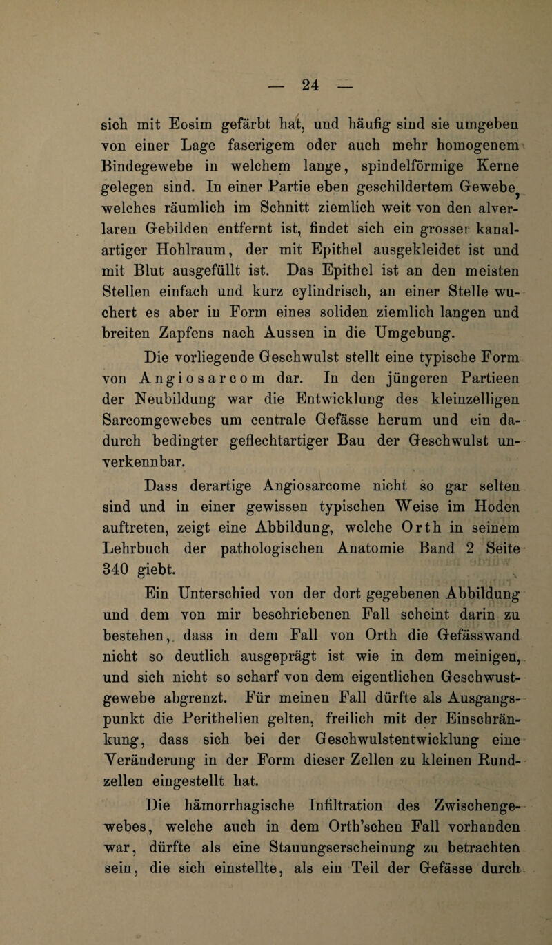 sich mit Eosim gefärbt hat, und häufig sind sie umgeben von einer Lage faserigem oder auch mehr homogenem Bindegewebe in welchem lange, spindelförmige Kerne gelegen sind. In einer Partie eben geschildertem Gewebe? welches räumlich im Schnitt ziemlich weit von den alver- laren Gebilden entfernt ist, findet sich ein grosser kanal¬ artiger Hohlraum, der mit Epithel ausgekleidet ist und mit Blut ausgefüllt ist. Das Epithel ist an den meisten Stellen einfach und kurz cylindrisch, an einer Stelle wu¬ chert es aber in Form eines soliden ziemlich langen und breiten Zapfens nach Aussen in die Umgebung. Die vorliegende Geschwulst stellt eine typische Form von Angiosarcom dar. In den jüngeren Partieen der Neubildung war die Entwicklung des kleinzelligen Sarcomgewebes um centrale Gefässe herum und ein da¬ durch bedingter geflechtartiger Bau der Geschwulst un¬ verkennbar. Dass derartige Angiosarcome nicht so gar selten sind und in einer gewissen typischen Weise im Hoden auftreten, zeigt eine Abbildung, welche Orth in seinem Lehrbuch der pathologischen Anatomie Band 2 Seite 340 giebt. x Ein Unterschied von der dort gegebenen Abbildung und dem von mir beschriebenen Fall scheint darin zu bestehen, dass in dem Fall von Orth die Gefässwand nicht so deutlich ausgeprägt ist wie in dem meinigen, und sich nicht so scharf von dem eigentlichen Geschwust- gewebe abgrenzt. Für meinen Fall dürfte als Ausgangs¬ punkt die Perithelien gelten, freilich mit der Einschrän¬ kung, dass sich bei der Geschwulstentwicklung eine Veränderung in der Form dieser Zellen zu kleinen Bund¬ zellen eingestellt hat. Die hämorrhagische Infiltration des Zwischenge¬ webes, welche auch in dem Orth’schen Fall vorhanden war, dürfte als eine Stauungserscheinung zu betrachten sein, die sich einstellte, als ein Teil der Gefässe durch