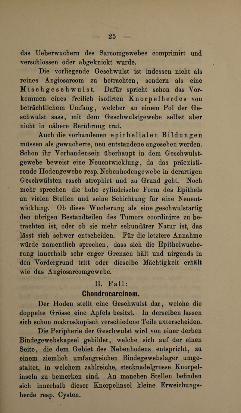 das Ueberwuchern des Sarcomgewebes comprimirt und verschlossen oder abgeknickt wurde. Die vorliegende Geschwulst ist indessen nicht als reines Angiosarcom zu betrachten, sondern als eine Misch geschwulst. Dafür spricht schon das Vor¬ kommen eines freilich isolirten Knorpelherdes von beträchtlichem Umfang, welcher an einem Pol der Ge¬ schwulst sass, mit dem Geschwulstgewebe selbst aber nicht in nähere Berührung trat. Auch die vorhandenen epithelialen Bildungen müssen als gewucherte, neu entstandene angesehen werden. Schon ihr Vorhandensein überhaupt in dem Geschwulst¬ gewebe beweist eine Neuentwicklung, da das präexisti- rende Hodengewebe resp. Nebenhodengewebe in derartigen Geschwülsten rasch atrophirt und zu Grund geht. Noch mehr sprechen die hohe cylindrische Form des Epithels an vielen Stellen und seine Schichtung für eine Neuent¬ wicklung. Ob diese Wucherung als eine geschwulstartig den übrigen Bestandteilen des Tumors coordinirte zu be¬ trachten ist, oder ob sie mehr sekundärer Natur ist, das lässt sich schwer entscheiden. Für die letztere Annahme würde namentlich sprechen, dass sich die Epithelwuche¬ rung innerhalb sehr enger Grenzen hält und nirgends in den Vordergrund tritt oder dieselbe Mächtigkeit erhält wie das Angiosarcomgewebe. II. Fall: Chondrocarcinom. Der Hoden stellt eine Geschwulst dar, welche die doppelte Grösse eine Apfels besitzt. In derselben lassen sich schon makroskopisch verschiedene Teile unterscheiden. Die Peripherie der Geschwulst wird von einer derben Bindegewebskapsel gebildet, welche sich auf der einen Seite, die dem Gebiet des Nebenhodens entspricht, zu einem ziemlich umfangreichen Bindegewebslager umge¬ staltet, in welchem zahlreiche, stecknadelgrosse Knorpel¬ inseln zu bemerken sind. An manchen Stellen befinden sich innerhalb dieser Knorpelinsel kleine Erweichungs¬ herde resp. Cysten.