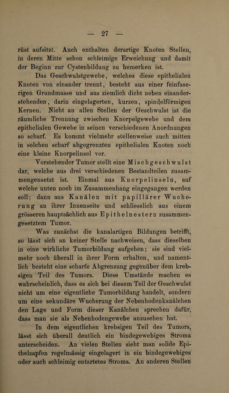 rüst aufsitzt. Auch enthalten derartige Knoten Stellen, in deren Mitte schon schleimige Erweichung und damit der Beginn zur Cystenbildung zu bemerken ist. Das Geschwulstgewebe, welches diese epithelialen Knoten von einander trennt, besteht aus einer feinfase¬ rigen Grundmasse und aus ziemlich dicht neben einander¬ stehenden , darin eingelagerten, kurzen, spindelförmigen Kernen. Nicht an allen Stellen der Geschwulst ist die räumliche Trennung zwischen Knorpelgewebe und dem epithelialen Gewebe in seinen verschiedenen Anordnungen so scharf. Es kommt vielmehr stellenweise auch mitten in solchen scharf abgegrenzten epithelialen Knoten noch eine kleine Knorpelinsel vor. Yorstehender Tumor stellt eine Mischgeschwulst dar, welche aus drei verschiedenen Bestandteilen zusam¬ mengesetzt ist. Einmal aus Knorpelinseln, auf welche unten noch im Zusammenhang eingegangen werden soll; dann aus Kanälen mit papillärer Wuche¬ rung an ihrer Innenseite und schliesslich aus einem grösseren hauptsächlich aus Epithelnestern zusammen¬ gesetztem Tumor. Was zunächst die kanalartigen Bildungen betrifft, so lässt sich an keiner Stelle nachweisen, dass dieselben in eine wirkliche Tumorbildung aufgehen; sie sind viel¬ mehr noch überall in ihrer Form erhalten, und nament¬ lich besteht eine scharfe Abgrenzung gegenüber dem kreb- sigen Teil des Tumors. Diese Umstände machen es wahrscheinlich, dass es sich bei diesem Teil der Geschwulst nicht um eine eigentliche Tumorbildung handelt, sondern um eine sekundäre Wucherung der Nebenhodenkanälchen den Lage und Form dieser Kanälchen sprechen dafür, dass man sie als Nebenhodengewebe anzusehen hat. In dem eigentlichen krebsigen Teil des Tumors, lässt sich überall deutlich ein bindegewebiges Stroma unterscheiden. An vielen Stellen sieht man solide Epi¬ thelzapfen regelmässig eingelagert in ein bindegewebiges oder auch schleimig entartetes Stroma. An anderen Stellen