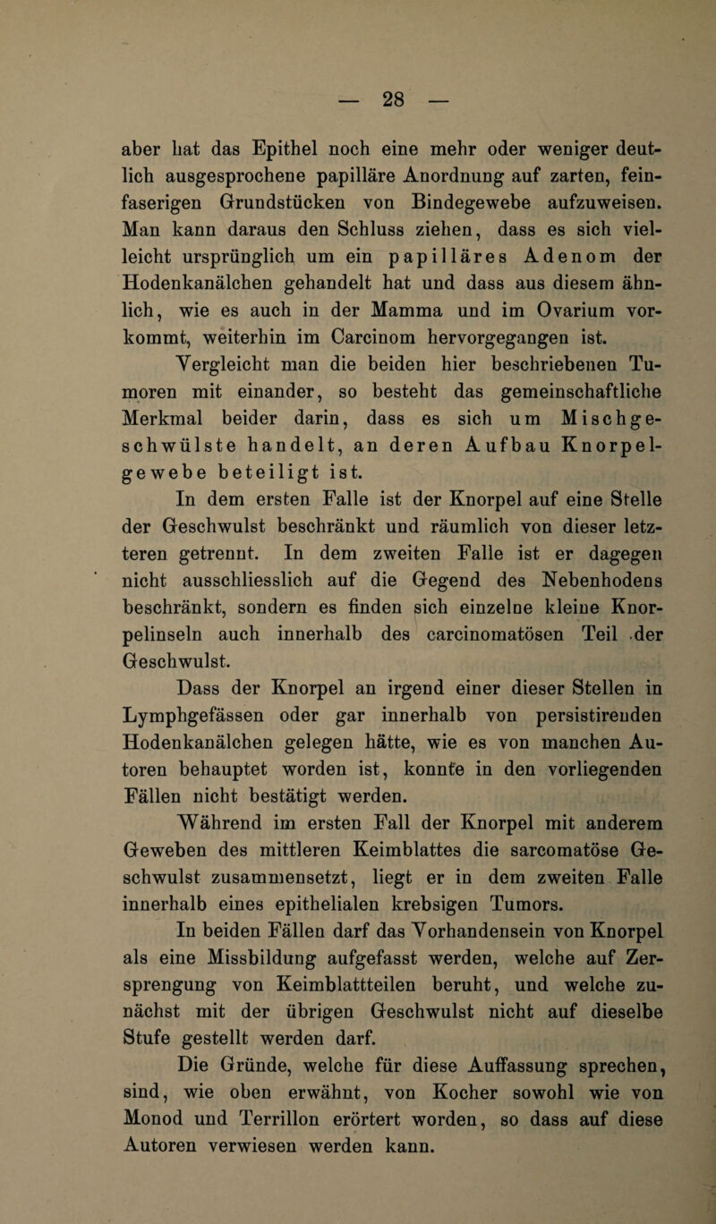 aber hat das Epithel noch eine mehr oder weniger deut¬ lich ausgesprochene papilläre Anordnung auf zarten, fein¬ faserigen Grundstücken von Bindegewebe aufzuweisen. Man kann daraus den Schluss ziehen, dass es sich viel¬ leicht ursprünglich um ein papilläres Adenom der Hodenkanälchen gehandelt hat und dass aus diesem ähn¬ lich, wie es auch in der Mamma und im Ovarium vor¬ kommt, weiterhin im Carcinom hervorgegangen ist. Vergleicht man die beiden hier beschriebenen Tu¬ moren mit einander, so besteht das gemeinschaftliche Merkmal beider darin, dass es sich um Mischge¬ schwülste handelt, an deren Aufbau Knorpel¬ gewebe beteiligt ist. In dem ersten Falle ist der Knorpel auf eine Stelle der Geschwulst beschränkt und räumlich von dieser letz¬ teren getrennt. In dem zweiten Falle ist er dagegen nicht ausschliesslich auf die Gegend des Nebenhodens beschränkt, sondern es finden sich einzelne kleine Knor¬ pelinseln auch innerhalb des carcinomatösen Teil der Geschwulst. Dass der Knorpel an irgend einer dieser Stellen in Lymphgefässen oder gar innerhalb von persistireuden Hodenkanälchen gelegen hätte, wie es von manchen Au¬ toren behauptet worden ist, konnte in den vorliegenden Fällen nicht bestätigt werden. Während im ersten Fall der Knorpel mit anderem Geweben des mittleren Keimblattes die sarcomatöse Ge¬ schwulst zusammensetzt, liegt er in dem zweiten Falle innerhalb eines epithelialen krebsigen Tumors. In beiden Fällen darf das Vorhandensein von Knorpel als eine Missbildung aufgefasst werden, welche auf Zer¬ sprengung von Keimblattteilen beruht, und welche zu¬ nächst mit der übrigen Geschwulst nicht auf dieselbe Stufe gestellt werden darf. Die Gründe, welche für diese Auffassung sprechen, sind, wie oben erwähnt, von Kocher sowohl wie von Monod und Terrillon erörtert worden, so dass auf diese Autoren verwiesen werden kann.