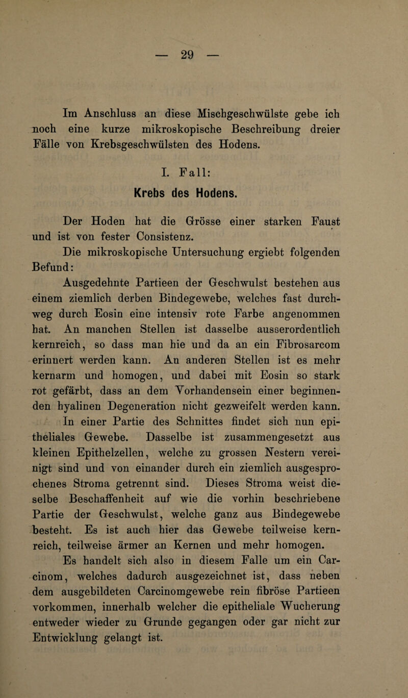 Im Anschluss an diese Mischgeschwülste gehe ich noch eine kurze mikroskopische Beschreibung dreier Fälle von Krebsgeschwülsten des Hodens. I. Fall: Krebs des Hodens. Der Hoden hat die Grösse einer starken Faust und ist von fester Consistenz. Die mikroskopische Untersuchung ergiebt folgenden Befund: Ausgedehnte Partieen der Geschwulst bestehen aus einem ziemlich derben Bindegewebe, welches fast durch¬ weg durch Eosin eine intensiv rote Farbe angenommen hat. An manchen Stellen ist dasselbe ausserordentlich kernreich, so dass man hie und da an ein Fibrosarcom erinnert werden kann. An anderen Stellen ist es mehr kernarm und homogen, und dabei mit Eosin so stark rot gefärbt, dass an dem Yorhandensein einer beginnen¬ den hyalinen Degeneration nicht gezweifelt werden kann. In einer Partie des Schnittes findet sich nun epi¬ theliales Gewebe. Dasselbe ist zusammengesetzt aus kleinen Epithelzellen, welche zu grossen Nestern verei¬ nigt sind und von einander durch ein ziemlich ausgespro¬ chenes Stroma getrennt sind. Dieses Stroma weist die¬ selbe Beschaffenheit auf wie die vorhin beschriebene Partie der Geschwulst, welche ganz aus Bindegewebe besteht. Es ist auch hier das Gewebe teilweise kern¬ reich, teilweise ärmer an Kernen und mehr homogen. Es handelt sich also in diesem Falle um ein Car- cinom, welches dadurch ausgezeichnet ist, dass neben dem ausgebildeten Carcinomgewebe rein fibröse Partieen Vorkommen, innerhalb welcher die epitheliale Wucherung entweder wieder zu Grunde gegangen oder gar nicht zur Entwicklung gelangt ist.