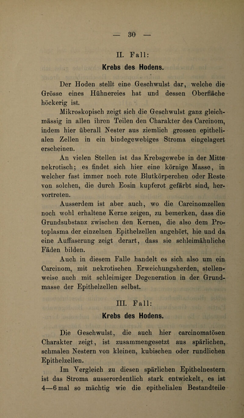 II. Fall: Krebs des Hodens. r Der Hoden stellt eine Geschwulst dar, welche die Grösse eines Hühnereies hat und dessen Oberfläche höckerig ist. Mikroskopisch zeigt sich die Geschwulst ganz gleich- mässig in allen ihren Teilen den Charakter des Carcinorn, indem hier überall Nester aus ziemlich grossen epitheli¬ alen Zellen in ein bindegewebiges Stroma eingelagert erscheinen. An vielen Stellen ist das Krebsgewebe in der Mitte nekrotisch; es findet sich hier eine körnige Masse, in welcher fast immer noch rote Blutkörperchen oder Reste von solchen, die durch Eosin kupferot gefärbt sind, her¬ vortreten. Ausserdem ist aber auch, wo die Carcinomzellen noch wohl erhaltene Kerne zeigen, zu bemerken, dass die Grundsubstanz zwischen den Kernen, die also dem Pro¬ toplasma der einzelnen Epithelzellen angehört, hie und da eine Auffaserung zeigt derart, dass sie schleimähnliche Fäden bilden. Auch in diesem Falle handelt es sich also um ein Carciuom, mit nekrotischen Erweichungsherden, stellen¬ weise auch mit schleimiger Degeneration in der Grund¬ masse der Epithelzellen selbst. III. Fall: Krebs des Hodens. Die Geschwulst, die auch hier carcinomatösen Charakter zeigt, ist zusammengesetzt aus spärlichen, schmalen Nestern von kleinen, kubischen oder rundlichen Epithelzellen. Im Vergleich zu diesen spärlichen Epithelnestern ist das Stroma ausserordentlich stark entwickelt, es ist 4—6 mal so mächtig wie die epithelialen Bestandteile