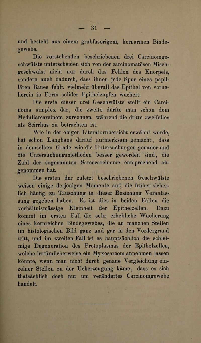 und besteht aus einem grobfaserigem, kernarmen Binde¬ gewebe. Die vorstehenden beschriebenen drei Carcinomge- schwülste unterscheiden sich von der carcinomatösen Misch¬ geschwulst nicht nur durch das Fehlen des Knorpels, sondern auch dadurch, dass ihnen jede Spur eines papil¬ lären Baues fehlt, vielmehr überall das Epithel von vorne- herein in Form solider Epithelzapfen wuchert. Die erste dieser drei Geschwülste stellt ein Carci¬ noma simplex dar, die zweite dürfte man schon dem Medullarcarcinom zurechnen, während die dritte zweifellos als Scirrhus zu betrachten ist. Wie in der obigen Literaturübersicht erwähnt wurde, hat schon Langhans darauf aufmerksam gemacht, dass in demselben Grade wie die Untersuchungen genauer und die Untersuchungsmethoden besser geworden sind, die Zahl der sogenannten Sarcocarcinome entsprechend ab¬ genommen hat. Die ersten der zuletzt beschriebenen Geschwülste weisen einige derjenigen Momente auf, die früher sicher¬ lich häufig zu Täuschung in dieser Beziehung Veranlas¬ sung gegeben haben. Es ist dies in beiden Fällen die verhältnismässige Kleinheit der Epithelzellen. Dazu kommt im ersten Fall die sehr erhebliche Wucherung eines kernreichen Bindegewebes, die an manchen Stellen im histologischen Bild ganz und gar in den Vordergrund tritt, und im zweiten Fall ist es hauptsächlich die schlei¬ mige Degeneration des Protoplasmas der Epithelzellen, welche irrtümlicherweise ein Myxosarcom annehmen lassen könnte, wrenn man nicht durch genaue Vergleichung ein¬ zelner Stellen zu der Ueberzeugung käme, dass es sich thatsächlich doch nur um verändertes Carcinomgewebe handelt.
