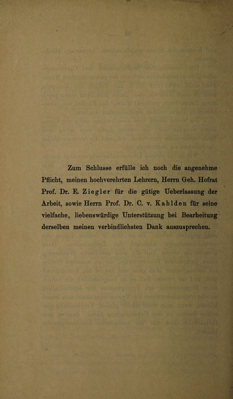 Zum Schlüsse erfülle ich noch die angenehme Pflicht, meinen hochverehrten Lehrern, Herrn Geh. Hofrat Prof. Dr. E. Ziegler für die gütige Ueberlassung der Arbeit, sowie Herrn Prof. Dr. C. v. Kahl den für seine vielfache, liebenswürdige Unterstützung bei Bearbeitung derselben meinen verbindlichsten Dank auszusprechen.