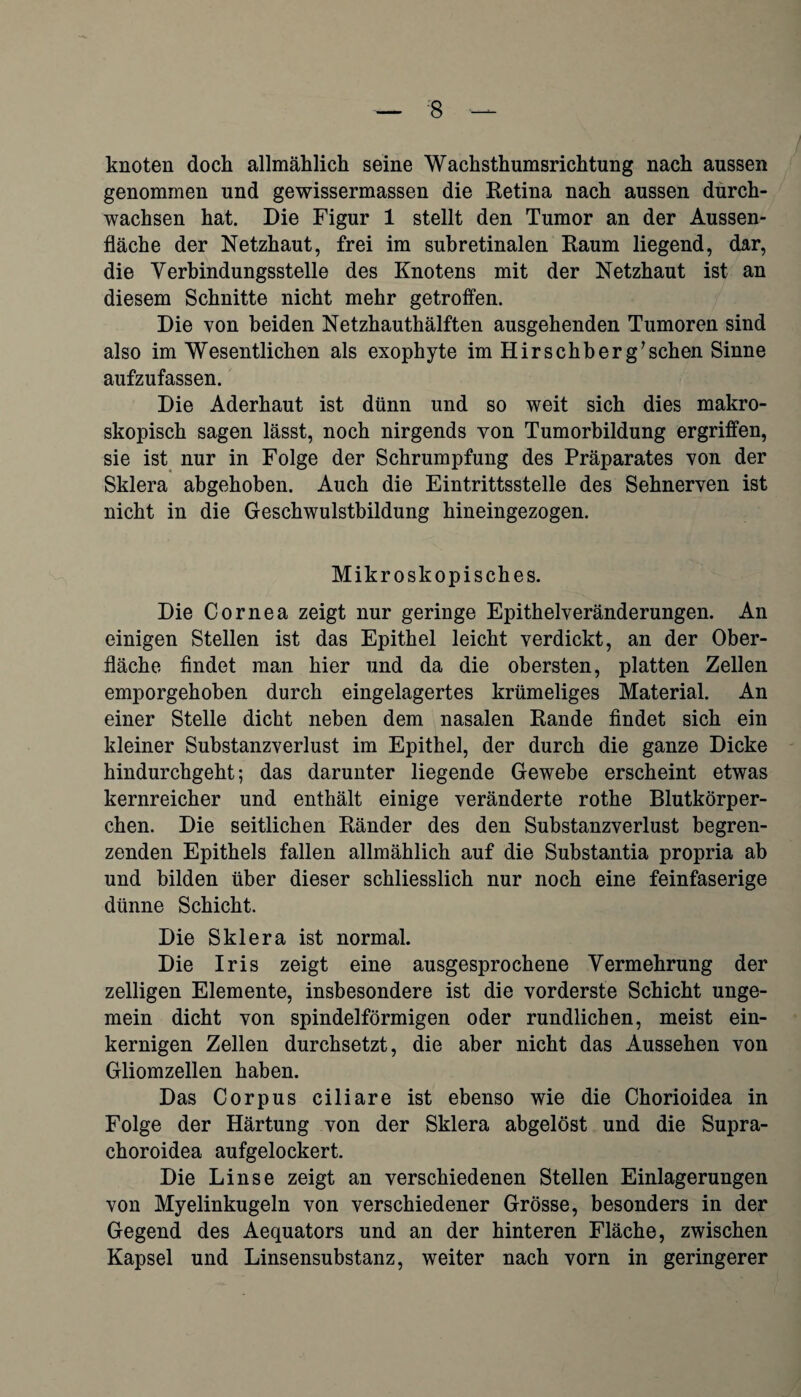 ;8 knoten dock allmählich seine Wachsthumsrichtung nach aussen genommen und gewissermassen die Retina nach aussen durch¬ wachsen hat. Die Figur 1 stellt den Tumor an der Aussen- fläche der Netzhaut, frei im subretinalen Raum liegend, dar, die Verbindungsstelle des Knotens mit der Netzhaut ist an diesem Schnitte nicht mehr getroffen. Die von beiden Netzhauthälften ausgehenden Tumoren sind also im Wesentlichen als exophyte im Hirschb er gaschen Sinne aufzufassen. Die Aderhaut ist dünn und so weit sich dies makro¬ skopisch sagen lässt, noch nirgends von Tumorbildung ergriffen, sie ist nur in Folge der Schrumpfung des Präparates von der Sklera abgehoben. Auch die Eintrittsstelle des Sehnerven ist nicht in die Geschwulstbildung hineingezogen. Mikroskopisches. Die Cornea zeigt nur geringe Epithelveränderungen. An einigen Stellen ist das Epithel leicht verdickt, an der Ober¬ fläche findet man hier und da die obersten, platten Zellen emporgehoben durch eingelagertes krümeliges Material. An einer Stelle dicht neben dem nasalen Rande findet sich ein kleiner Substanzverlust im Epithel, der durch die ganze Dicke hindurchgeht; das darunter liegende Gewebe erscheint etwas kernreicher und enthält einige veränderte rothe Blutkörper¬ chen. Die seitlichen Ränder des den Substanzverlust begren¬ zenden Epithels fallen allmählich auf die Substantia propria ab und bilden über dieser schliesslich nur noch eine feinfaserige dünne Schicht. Die Sklera ist normal. Die Iris zeigt eine ausgesprochene Vermehrung der zelligen Elemente, insbesondere ist die vorderste Schicht unge¬ mein dicht von spindelförmigen oder rundlichen, meist ein¬ kernigen Zellen durchsetzt, die aber nicht das Aussehen von Gliomzellen haben. Das Corpus ciliare ist ebenso wie die Chorioidea in Folge der Härtung von der Sklera abgelöst und die Supra- choroidea aufgelockert. Die Linse zeigt an verschiedenen Stellen Einlagerungen von Myelinkugeln von verschiedener Grösse, besonders in der Gegend des Aequators und an der hinteren Fläche, zwischen Kapsel und Linsensubstanz, weiter nach vorn in geringerer