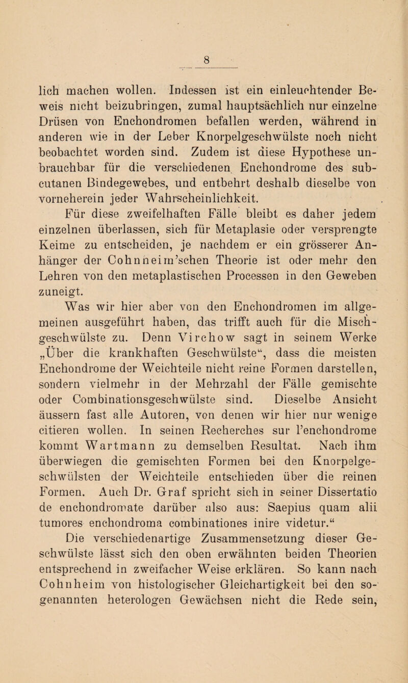 lieh machen wollen. Indessen ist ein einleuchtender Be¬ weis nicht beizubringen, zumal hauptsächlich nur einzelne Drüsen von Enchondromen befallen werden, während in anderen wie in der Leber Knorpelgeschwülste noch nicht beobachtet worden sind. Zudem ist diese Hypothese un¬ brauchbar für die verschiedenen Enchondrome des sub- cutanen Bindegewebes, und entbehrt deshalb dieselbe von vorneherein jeder Wahrscheinlichkeit. Für diese zweifelhaften Fälle bleibt es daher jedem einzelnen überlassen, sich für Metaplasie oder versprengte Keime zu entscheiden, je nachdem er ein grösserer An¬ hänger der CohnneinFschen Theorie ist oder mehr den Lehren von den metaplastischen Processen in den Geweben zuneigt. Was wir hier aber von den Enchondromen im allge¬ meinen ausgeführt haben, das trifft auch für die Misch¬ geschwülste zu. Denn Virchow sagt in seinem Werke „Über die krankhaften Geschwülste“, dass die meisten Enchondrome der Weichteile nicht reine Formen darstellen, sondern vielmehr in der Mehrzahl der Fälle gemischte oder Combinationsgeschwülste sind. Dieselbe Ansicht äussern fast alle Autoren, von denen wir hier nur wenige citieren wollen. In seinen Recherches sur Tenchondrome kommt Wart mann zu demselben Resultat. Nach ihm überwiegen die gemischten Formen bei den Knorpelge¬ schwülsten der Weichteile entschieden über die reinen Formen. Auch Dr. Graf spricht sich in seiner Dissertatio de enchondromate darüber also aus: Saepius quam alii tumores enchondroma combinationes inire videtur.“ Die verschiedenartige Zusammensetzung dieser Ge¬ schwülste lässt sich den oben erwähnten beiden Theorien entsprechend in zweifacher Weise erklären. So kann nach Cohn heim von histologischer Gleichartigkeit bei den so¬ genannten heterologen Gewächsen nicht die Rede sein,