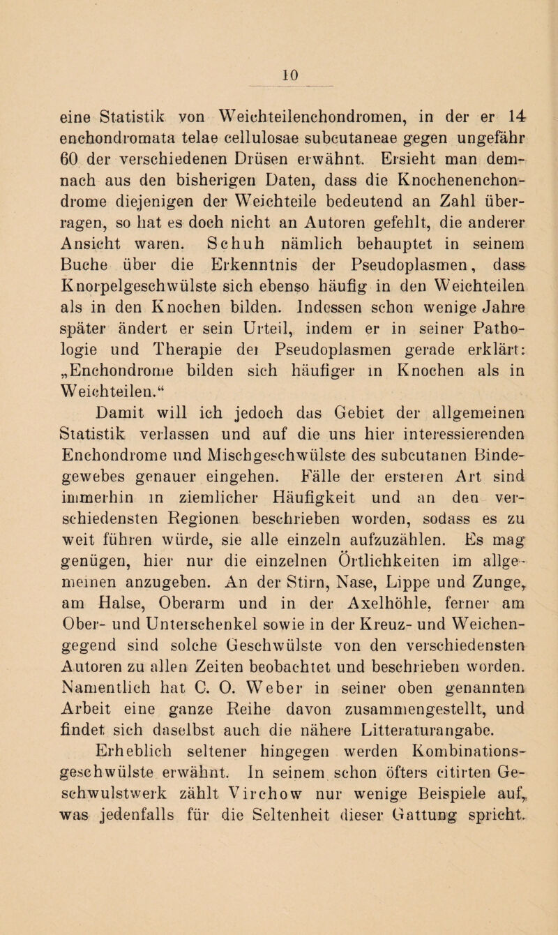 eine Statistik yon Weichteilenchondromen, in der er 14 enchondromata telae cellulosae subcutaneae gegen ungefähr 60 der verschiedenen Drüsen erwähnt. Ersieht man dem¬ nach aus den bisherigen Daten, dass die Knochenenchon- drome diejenigen der Weichteile bedeutend an Zahl über¬ ragen, so hat es doch nicht an Autoren gefehlt, die anderer Ansicht waren. Schuh nämlich behauptet in seinem Buche über die Erkenntnis der Pseudoplasmen, dass Knorpelgeschwülste sich ebenso häufig in den Weichteilen als in den Knochen bilden. Indessen schon wenige Jahre später ändert er sein Urteil, indem er in seiner Patho¬ logie und Therapie dei Pseudoplasmen gerade erklärt: „Enchondrome bilden sich häufiger in Knochen als in Weichteilen.“ Damit will ich jedoch das Gebiet der allgemeinen Statistik verlassen und auf die uns hier interessierenden Enchondrome und Mischgeschwülste des subcutanen Binde¬ gewebes genauer eingehen. Fälle der ersteren Art sind immerhin in ziemlicher Häufigkeit und an den ver¬ schiedensten Regionen beschrieben worden, sodass es zu weit führen würde, sie alle einzeln aufzuzählen. Es mag genügen, hier nur die einzelnen Örtlichkeiten im allge¬ meinen anzugeben. An der Stirn, Nase, Lippe und Zunge, am Halse, Oberarm und in der Axelhöhle, ferner am Ober- und Unterschenkel sowie in der Kreuz- und Weichen¬ gegend sind solche Geschwülste von den verschiedensten Autoren zu allen Zeiten beobachtet und beschrieben worden. Namentlich hat C. 0. Weber in seiner oben genannten Arbeit eine ganze Reihe davon zusammengestellt, und findet sich daselbst auch die nähere Litteraturangabe. Erheblich seltener hingegen werden Kombinations¬ geschwülste erwähnt. In seinem schon öfters citirten Ge¬ schwulstwerk zählt Virchow nur wenige Beispiele auf, was jedenfalls für die Seltenheit dieser Gattung spricht.