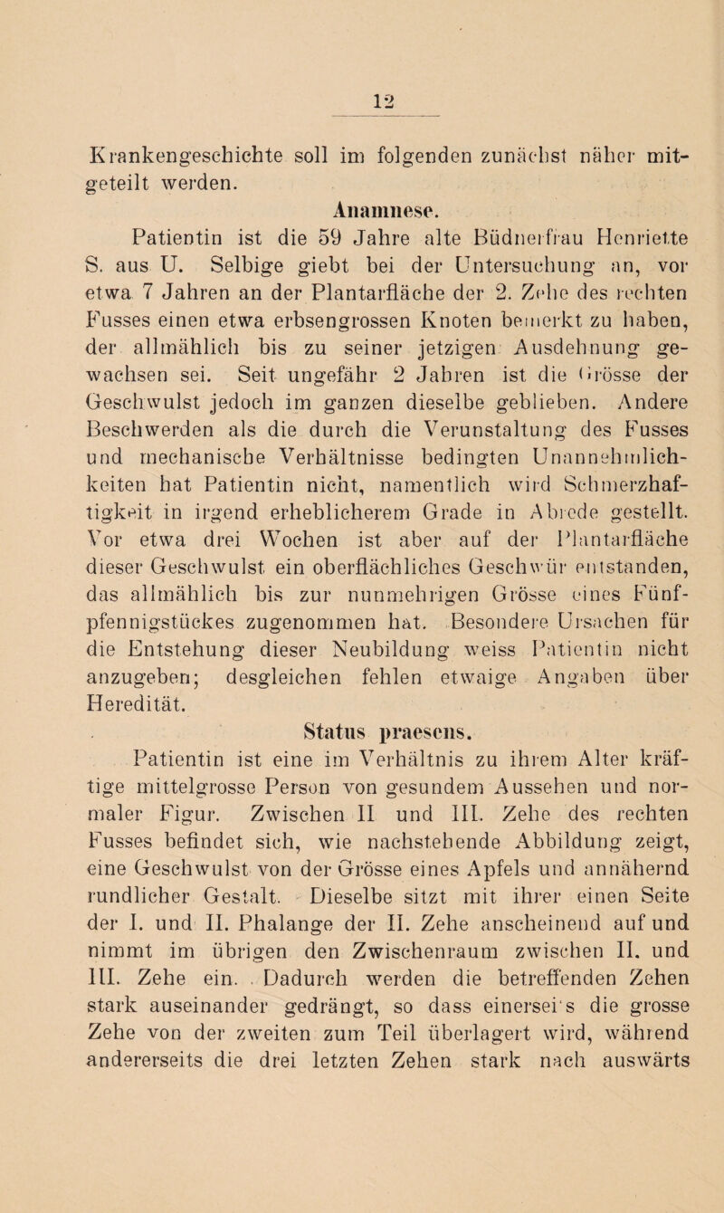 Krankengeschichte soll im folgenden zunächst näher mit¬ geteilt werden. Anamnese. Patientin ist die 59 Jahre alte Büdnerfrau Henriette S. aus U. Selbige giebt bei der Untersuchung an, vor etwa 7 Jahren an der Plantarfläche der 2. Zehe des rechten Fusses einen etwa erbsengrossen Knoten bemerkt zu haben, der allmählich bis zu seiner jetzigen Ausdehnung ge¬ wachsen sei. Seit ungefähr 2 Jahren ist die Brosse der Geschwulst jedoch im ganzen dieselbe geblieben. Andere Beschwerden als die durch die Verunstaltung des Fusses und mechanische Verhältnisse bedingten Unannehmlich¬ keiten hat Patientin nicht, namentlich wird Schmerzhaf¬ tigkeit in irgend erheblicherem Grade in Abrede gestellt. Vor etwa drei Wochen ist aber auf der Plantarfläche dieser Geschwulst ein oberflächliches Geschwür entstanden, das allmählich bis zur nunmehrigen Grösse eines Fünf¬ pfennigstückes zugenommen hat. Besondere Ursachen für die Entstehung dieser Neubildung weiss Patientin nicht anzugeben; desgleichen fehlen etwaige Angaben über Heredität. Status praesens, Patientin ist eine im Verhältnis zu ihrem Alter kräf¬ tige mittelgrosse Person von gesundem Aussehen und nor¬ maler Figur. Zwischen II und III. Zehe des rechten Fusses befindet sich, wie nachstehende Abbildung zeigt, eine Geschwulst von der Grösse eines Apfels und annähernd rundlicher Gestalt. Dieselbe sitzt mit ihrer einen Seite der I. und II. Phalange der II. Zehe anscheinend auf und nimmt im übrigen den Zwischenraum zwischen II. und III. Zehe ein. . Dadurch werden die betreffenden Zehen stark auseinander gedrängt, so dass einersei s die grosse Zehe von der zweiten zum Teil überlagert wird, während andererseits die drei letzten Zehen stark nach auswärts
