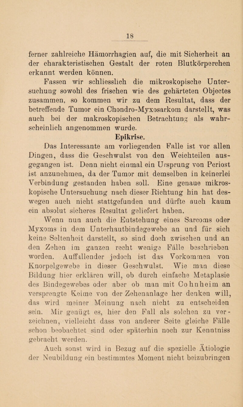 ferner zahlreiche Hämorrhagien auf, die mit Sicherheit an der charakteristischen Gestalt der roten Blutkörperchen erkannt werden können. Fassen wir schliesslich die mikroskopische Unter¬ suchung sowohl des frischen wie des gehärteten Objectes zusammen, so kommen wir zu dem Resultat, dass der betreffende Tumor ein Chondro-Myxosarkom darstellt, was auch bei der makroskopischen Betrachtung als wahr¬ scheinlich angenommen wurde. Epikrise. Das Interessante am vorliegenden Falle ist vor allen Dingen, dass die Geschwulst von den Weichteilen aus¬ gegangen ist. Denn nicht einmal ein Ursprung von Periost ist anzunehmen, da der Tumor mit demselben in keinerlei Verbindung gestanden haben soll. Eine genaue mikros¬ kopische Untersuchung nach dieser Richtung hin hat des¬ wegen auch nicht stattgefunden und dürfte auch kaum ein absolut sicheres Resultat geliefert haben. Wenn nun auch die Entstehung eines Sarcoms oder Myxoms in dem Unterhautbindegewebe an und für sich keine Seltenheit darstellt, so sind doch zwischen und an den Zehen im ganzen recht wenige Fälle beschrieben worden. Auffallender jedoch ist das Vorkommen von Knorpelgewebe in dieser Geschwulst. Wie man diese Bildung hier erklären will, ob durch einfache Metaplasie des Bindegewebes oder aber ob man mit Cohnheim an versprengte Keime von der Zehenanlage her denken will, das wird meiner Meinung nach nicht zu entscheiden sein. Mir genügt es, hier den Fall als solchen zu ver¬ zeichnen, vielleicht dass von anderer Seite gleiche Fälle schon beobachtet sind oder späterhin noch zur Kenntniss gebracht werden. • • Auch sonst wird in Bezug auf die spezielle Ätiologie der Neubildung ein bestimmtes Moment nicht beizubringen