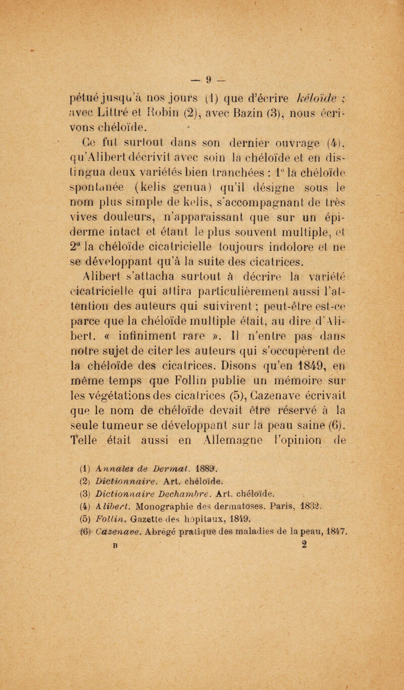 pêtué jusqu’à nos jours (1) que d’écrire kéloide ; avec Littré et Robin (2), avec Bazin (3), nous écri¬ vons chéloïde. Ge fut surtout dans son dernier ouvrage (4), qu’Alibert décrivit avec soin la chéloïde et en dis¬ tingua deux variétés bien tranchées : 1° la chéloïde spontanée (kelis germa) qu’il désigne sous le nom plus simple de kelis, s'accompagnant de très vives douleurs, n’apparaissant que sur un épi¬ derme intact et étant le plus souvent multiple, et 2° la chéloïde cicatricielle toujours indolore et ne se développant qu’à la suite des cicatrices. Alibert s’attacha surtout à décrire la variété cicatricielle qui allira particulièrement aussi l’at¬ tention des auteurs qui suivirent ; peut-être est-ce parce que la chéloïde multiple était, au dire d’Ali¬ bert. « infiniment rare ». Il n’entre pas dans notre sujet de citer les auteurs qui s’occupèrent de la chéloïde des cicatrices. Disons qu’en 1849, en même temps que Follin publie un mémoire sur les végétations des cicairices (5), Cazenave écrivait que le nom de chéloïde devait être réservé à la seule tumeur se développant sur la peau saine (6). Telle était aussi en Allemagne l’opinion de (1) Annales de Derrnat. 1889. (2) Dictionnaire. Art. chéloïde. (3) Dictionnaire Dechambre. Art. chéloïde. (4) klibert. Monographie des dermatoses. Paris, 1832. (5) Follin. Gazette des hôpitaux, 1849. ('6) Cazenave. Abrégé pratique des maladies de la peau, 1847. b 2