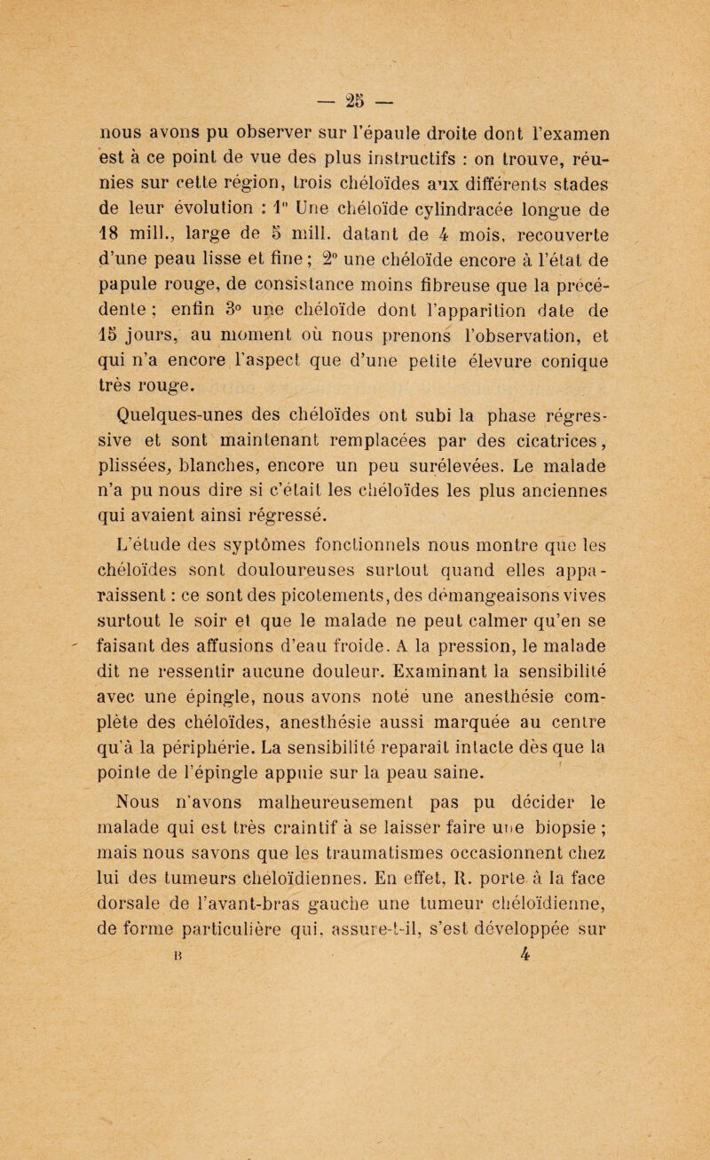 nous avons pu observer sur l’épaule droite dont l’examen est à ce point de vue des plus instructifs : on trouve, réu¬ nies sur cette région, trois chéloïdes aux différents stades de leur évolution : 1° Une chéloïde cylindracée longue de 18 mill., large de 5 mill. datant de 4 mois, recouverte d’une peau lisse et fine ; 2° une chéloïde encore à l’état de papule rouge, de consistance moins fibreuse que la précé¬ dente; enfin 3° une chéloïde dont l’apparition date de 13 jours, au moment où nous prenons l’observation, et qui n’a encore l’aspect que d’une petite élevure conique très rouge. Quelques-unes des chéloïdes ont subi la phase régres¬ sive et sont maintenant remplacées par des cicatrices, plissées, blanches, encore un peu surélevées. Le malade n’a pu nous dire si c’était les chéloïdes les plus anciennes qui avaient ainsi régressé. L’étude des syptômes fonctionnels nous montre que les chéloïdes sont douloureuses surtout quand elles appa¬ raissent : ce sont des picotements, des démangeaisons vives surtout le soir et que le malade ne peut calmer qu’en se faisant des affusions d’eau froide. A. la pression, le malade dit ne ressentir aucune douleur. Examinant la sensibilité avec une épingle, nous avons noté une anesthésie com¬ plète des chéloïdes, anesthésie aussi marquée au centre qu’à la périphérie. La sensibilité reparaît intacte dès que la pointe de l’épingle appuie sur la peau saine. Nous n’avons malheureusement pas pu décider le malade qui est très craintif à se laisser faire une biopsie ; mais nous savons que les traumatismes occasionnent chez lui des tumeurs cheloïdiennes. En effet, R. porte à la face dorsale de l’avant-bras gauche une tumeur chéloïdienne, de forme particulière qui, assure-t-il, s’est développée sur 4 B