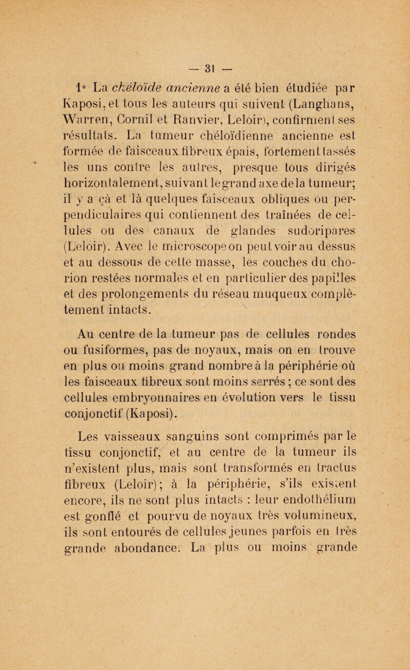 1° La chéloïde ancienne a élé bien étudiée par Kaposi, et tous les auteurs qui suivent (Langhans, Warren, Gornil et Ranvier, Leloir), confîrmenl ses résultats. La tumeur chéloïdienne ancienne est formée de faisceaux fibreux épais, fortement tassés les uns conlre les autres, presque tous dirigés horizonialement, suivant le grand axe delà tumeur; il y a cà et là quelques faisceaux obliques ou per¬ pendiculaires qui contiennent des traînées de cel¬ lules ou des canaux de glandes sudoripares (Leloir). Avec le microscope on peut voir au dessus et au dessous de cette masse, les couches du cho- rion restées normales et en particulier des papilles et des prolongements du réseau muqueux complè¬ tement intacts. Au centre de la tumeur pas de cellules rondes ou fusiformes, pas de noyaux, mais on en trouve en plus ou moins grand nombre à la périphérie où les faisceaux fibreux sont moins serrés ; ce sont des cellules embryonnaires en évolution vers le tissu conjonctif (Kaposi). Les vaisseaux sanguins sont comprimés par le tissu conjonctif, et au centre de la tumeur ils n’existent, plus, mais sont transformés en tractus fibreux (Leloir); à la périphérie, s’ils existent encore, ils ne sont plus intacts : leur endothélium est gonflé et pourvu de noyaux très volumineux, ils sont entourés de cellules jeunes parfois en très grande abondance. La plus ou moins grande