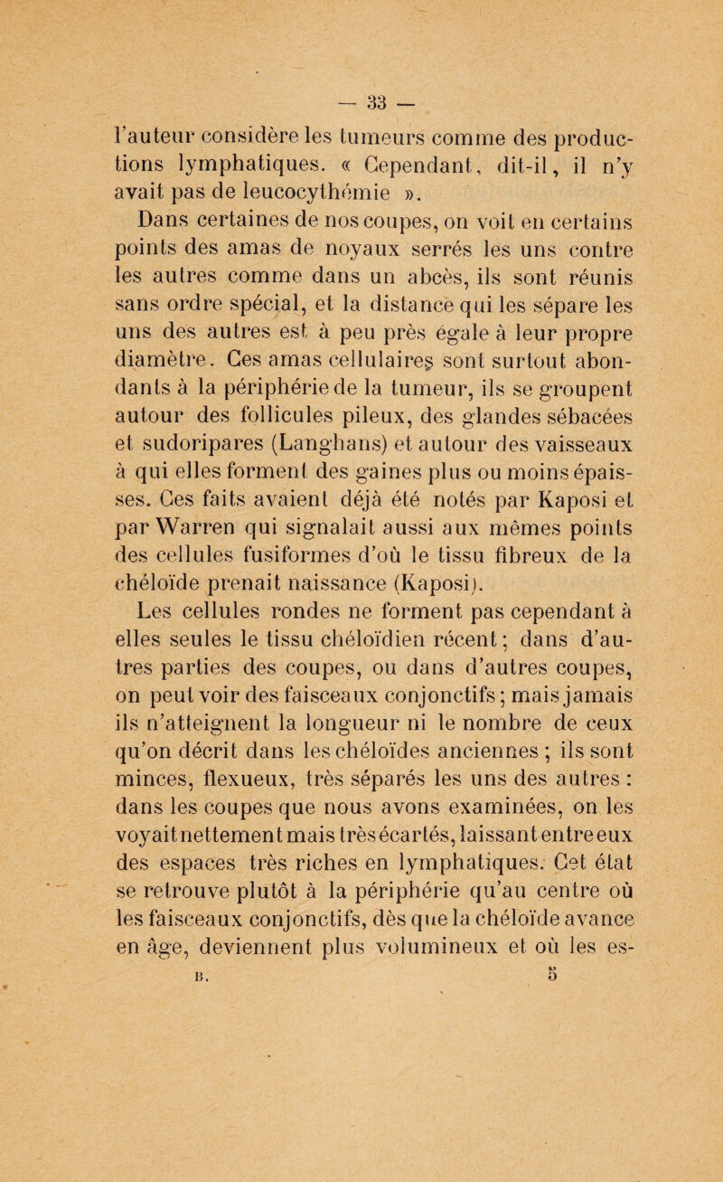 l'auteur considère les tumeurs comme des produc¬ tions lymphatiques. « Cependant, dit-il, il n’y avait pas de leucocythémie ». Dans certaines de nos coupes, on voit en certains points des amas de noyaux serrés les uns contre les autres comme dans un abcès, ils sont réunis sans ordre spécial, et la distance qui les sépare les uns des autres est à peu près égale à leur propre diamètre. Ces amas cellulaire^ sont surtout abon¬ dants à la périphérie de la tumeur, ils se groupent autour des follicules pileux, des glandes sébacées et sudoripares (Langhans) et autour des vaisseaux à qui elles forment des gaines plus ou moins épais¬ ses. Ces faits avaient déjà été notés par Kaposi et par Warren qui signalait aussi aux mêmes points des cellules fusiformes d’où le tissu fibreux de la chéloïde prenait naissance (Kaposi). Les cellules rondes ne forment pas cependant à elles seules le tissu chéloïdien récent; dans d’au¬ tres parties des coupes, ou dans d’autres coupes, on peut voir des faisceaux conjonctifs ; mais jamais ils n’atteignent la longueur ni le nombre de ceux qu’on décrit dans les chéloïdes anciennes ; ils sont minces, flexueux, très séparés les uns des autres : dans les coupes que nous avons examinées, on les voyait nettement mais très écartés, laissant entre eux des espaces très riches en lymphatiques. Cet état se retrouve plutôt à la périphérie qu’au centre où les faisceaux conjonctifs, dès que la chéloïde avance en âge, deviennent plus volumineux et où les es- b.