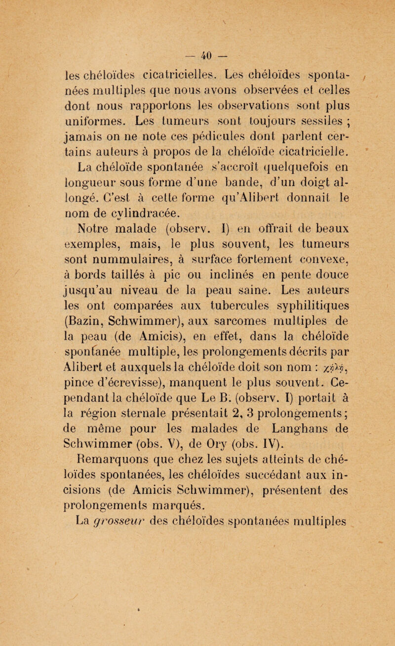 les chéloïdes cicatricielles. Les chéloïdes sponta¬ nées multiples que nous avons observées et celles dont nous rapportons les observations sont plus uniformes. Les tumeurs sont toujours sessiles ; jamais on ne note ces pédicules dont parlent cer¬ tains auteurs à propos de la chéloïde cicatricielle. La chéloïde spontanée s’accroît quelquefois en longueur sous forme d’une bande, d’un doigt al¬ longé. C’est à cette forme qu’Alibert donnait le nom de cvlindracée. «/ Notre malade (observ. I) en offrait de beaux exemples, mais, le plus souvent, les tumeurs sont nummulaires, à surface fortement convexe, à bords taillés à pic ou inclinés en pente douce jusqu’au niveau de la peau saine. Les auteurs les ont comparées aux tubercules syphilitiques (Bazin, Schwimmer), aux sarcomes multiples de la peau (de Amicis), en effet, dans la chéloïde spontanée multiple, les prolongements décrits par Alibert et auxquels la chéloïde doit son nom : pince d’écrevisse), manquent le plus souvent. Ce¬ pendant la chéloïde que Le B. (observ. I) portait à la région sternale présentait 2, 3 prolongements; de même pour les malades de Langhans de Schwimmer (obs. V), de Ory (obs. IV). Remarquons que chez les sujets atteints de ché¬ loïdes spontanées, les chéloïdes succédant aux in¬ cisions (de Amicis Schwimmer), présentent des prolongements marqués. La grosseur des chéloïdes spontanées multiples