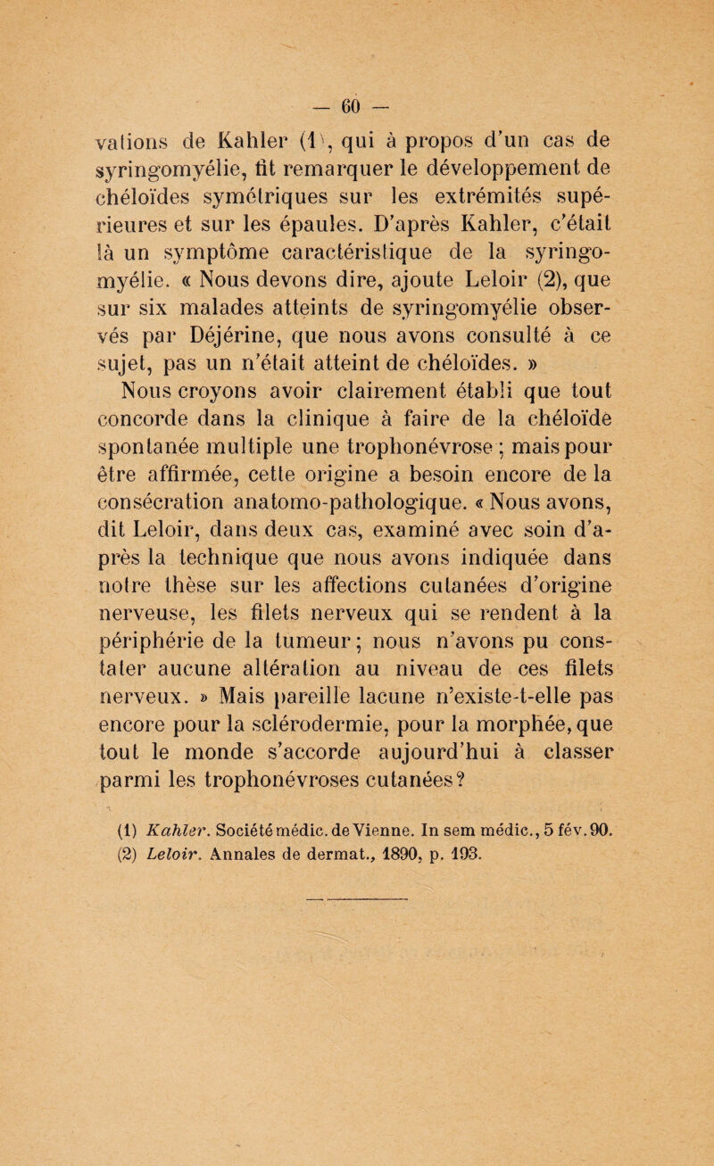 valions de Kahler (1), qui à propos d'un cas de syringomyélie, fit remarquer le développement de chéloïdes symétriques sur les extrémités supé¬ rieures et sur les épaules. D'après Kahler, c'était là un symptôme caractéristique de la syringo- myélie. « Nous devons dire, ajoute Leloir (2), que sur six malades atteints de syringomyélie obser¬ vés par Déjérine, que nous avons consulté à ce sujet, pas un n'était atteint de chéloïdes. » Nous croyons avoir clairement établi que tout concorde dans la clinique à faire de la chéloïde spontanée multiple une trophonévrose ; mais pour être affirmée, cette origine a besoin encore de la consécration anatomo-pathologique. « Nous avons, dit Leloir, dans deux cas, examiné avec soin d’a¬ près la technique que nous avons indiquée dans notre thèse sur les affections cutanées d'origine nerveuse, les filets nerveux qui se rendent à la périphérie de la tumeur; nous n'avons pu cons¬ tater aucune altération au niveau de ces filets nerveux. » Mais pareille lacune n’existe-t-elle pas encore pour la sclérodermie, pour la morphée,que tout le monde s'accorde aujourd’hui à classer parmi les trophonévroses cutanées? (1) Kahler. Société médic. de Vienne. In sem médic., 5 fév.90. (2) Leloir. Annales de dermat., 1890, p. 193.