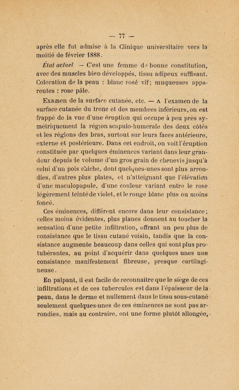 après elle fut admise à la Clinique universitaire vers la moitié de février 1888. État actuel — C’est une femme de bonne constitution, avec des muscles bien développés, tissu adipeux suffisant. Coloration de la peau : blanc rosé vif; muqueuses appa¬ rentes : rose pâle. Examen de la surface cutanée, etc. — A l'examen de la surface cutanée du tronc et des membres inférieurs, on est frappé de la vue d’une éruption qui occupe à peu près sy¬ métriquement la région scapulo-humerale des deux côtés et les régions des bras, surtout sur leurs faces antérieure, externe et postérieure. Dans cet endroit, on voit l’éruption constituée par quelques éminences variant dans leur gran¬ deur depuis le volume d’un gros grain de chenevis jusqu’à celui d’un pois chiche, dont quelques-unes sont plus arron¬ dies, d’autres plus plates, et n’atteignant que l’élévation d’une maculopapule, d’une couleur variant entre le rose, légèrement teinté de violet , et le rouge blanc plus ou moins foncé. Ces éminences, différent encore dans leur consistance; celles moins évidentes, plus planes donnent au toucher la sensation d’une petite infiltration, offrant un peu plus de consistance que le tissu cutané voisin, tandis que la con¬ sistance augmente beaucoup dans celles qui sont plus pro¬ tubérantes, au point d’acquérir dans quelques unes une consistance manifestement fibreuse, presque cartilagi¬ neuse. En palpant, il -est facile de reconnaître que le siège de ces infiltrations et de ces tubercules est dans l’épaisseur delà peau, dans le derme et nullement dans le tissu sous-cutané seulement quelques-unes de ces éminences ne sont pas ar¬ rondies, mais au contraire, ont une forme plutôt allongée,