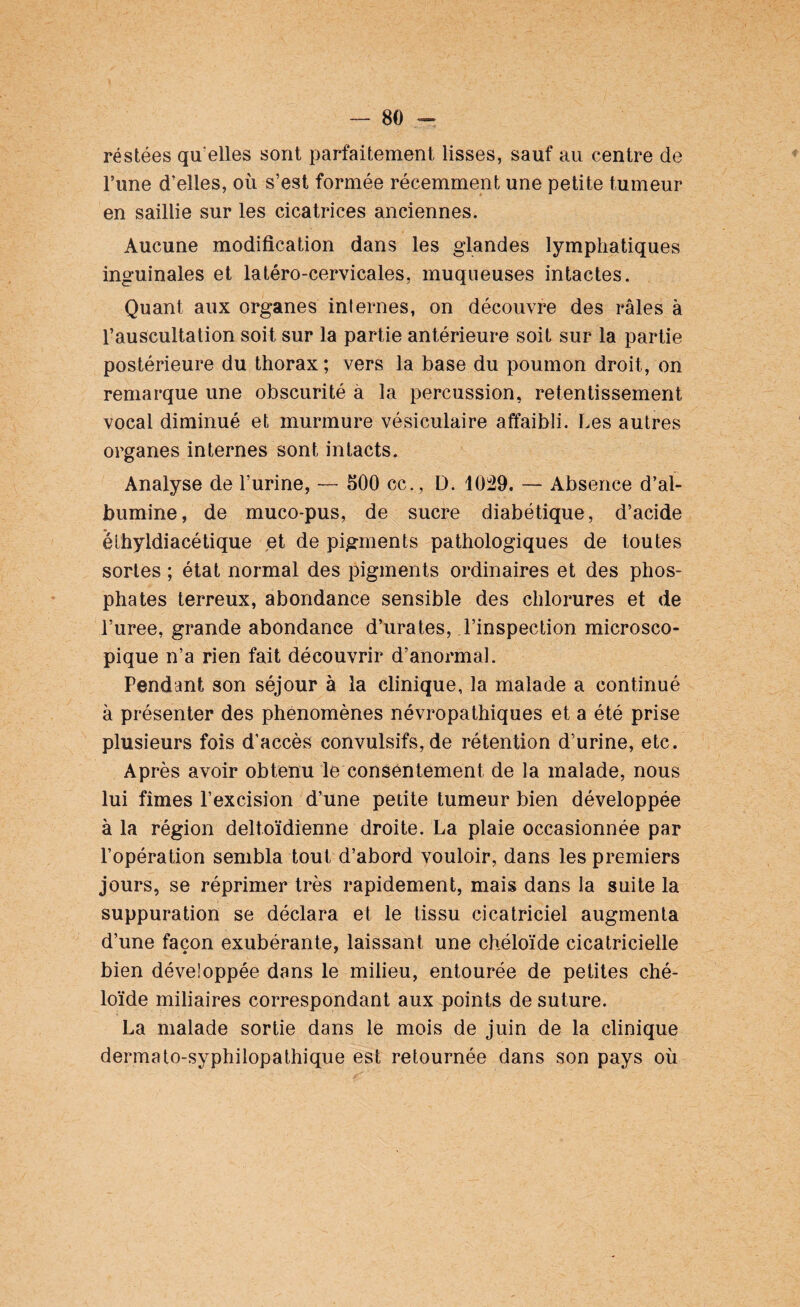 réstées qu elles sont parfaitement lisses, sauf au centre de l’une d’elles, où s’est formée récemment une petite tumeur en saillie sur les cicatrices anciennes. Aucune modification dans les glandes lymphatiques inguinales et latéro-cervicales, muqueuses intactes. Quant aux organes internes, on découvre des râles à l’auscultation soit sur la partie antérieure soit sur la partie postérieure du thorax; vers la base du poumon droit, on remarque une obscurité a la percussion, retentissement vocal diminué et murmure vésiculaire affaibli. Les autres organes internes sont intacts. Analyse de l’urine, — 500 ce. , D. 1029. — Absence d’al¬ bumine, de muco-pus, de sucre diabétique, d’acide éthyldiacétique et de pigments pathologiques de toutes sortes ; état normal des pigments ordinaires et des phos¬ phates terreux, abondance sensible des chlorures et de l’uree, grande abondance d’urates, l’inspection microsco¬ pique n’a rien fait découvrir d’anormal. Pendant son séjour à la clinique, la malade a continué à présenter des phénomènes névropathiques et a été prise plusieurs fois d’accès convulsifs, de rétention d’urine, etc. Après avoir obtenu le consentement de la malade, nous lui fîmes l’excision d’une petite tumeur bien développée à la région deltoïdienne droite. La plaie occasionnée par l’opération sembla tout d’abord vouloir, dans les premiers jours, se réprimer très rapidement, mais dans la suite la suppuration se déclara et le tissu cicatriciel augmenta d’une façon exubérante, laissant une chéloïde cicatricielle bien développée dans le milieu, entourée de petites ché¬ loïde miliaires correspondant aux points de suture. La malade sortie dans le mois de juin de la clinique dermato-syphilopathique est retournée dans son pays où