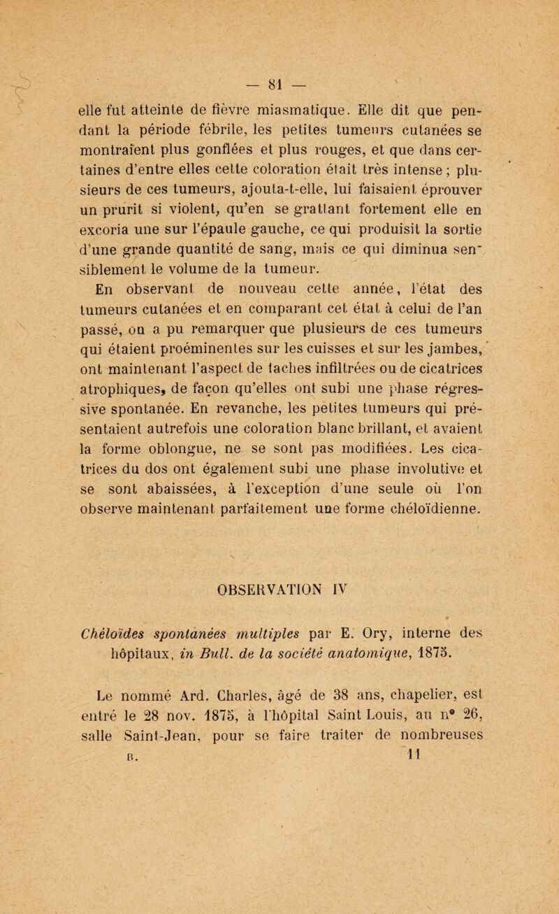 elle fut atteinte de fièvre miasmatique. Elle dit que pen¬ dant la période fébrile, les petites tumeurs cutanées se montraient plus gonflées et plus rouges, et que dans cer¬ taines d’entre elles cette coloration était très intense; plu¬ sieurs de ces tumeurs, ajouta-t-elle, lui faisaient éprouver un prurit si violent, qu’en se grattant fortement elle en excoria une sur l’épaule gauche, ce qui produisit la sortie d’une grande quantité de sang, mais ce qui diminua sen~ siblement le volume de la tumeur. En observant de nouveau cette année, l’état des tumeurs cutanées et en comparant cet état à celui de l’an passé, on a pu remarquer que plusieurs de ces tumeurs qui étaient proéminentes sur les cuisses et sur les jambes, ont maintenant l’aspect de taches infiltrées ou de cicatrices atrophiques, de façon qu’elles ont subi une phase régres¬ sive spontanée. En revanche, les petites tumeurs qui pré¬ sentaient autrefois une coloration blanc brillant, et avaient la forme oblongue, ne se sont pas modifiées. Les cica¬ trices du dos ont également subi une phase involutive et se sont abaissées, à l’exception d’une seule où l’on observe maintenant parfaitement une forme chéloïdienne. OBSERVATION IV Chéloïdes spontanées multiples par E. Ory, interne des hôpitaux, in Bull, de la société anatomique, 1875. Le nommé Ard. Charles, âgé de 38 ans, chapelier, est entré le 28 nov. 1875, à l’hôpital Saint Louis, au n® 26, salle Saint-Jean, pour se faire traiter de nombreuses