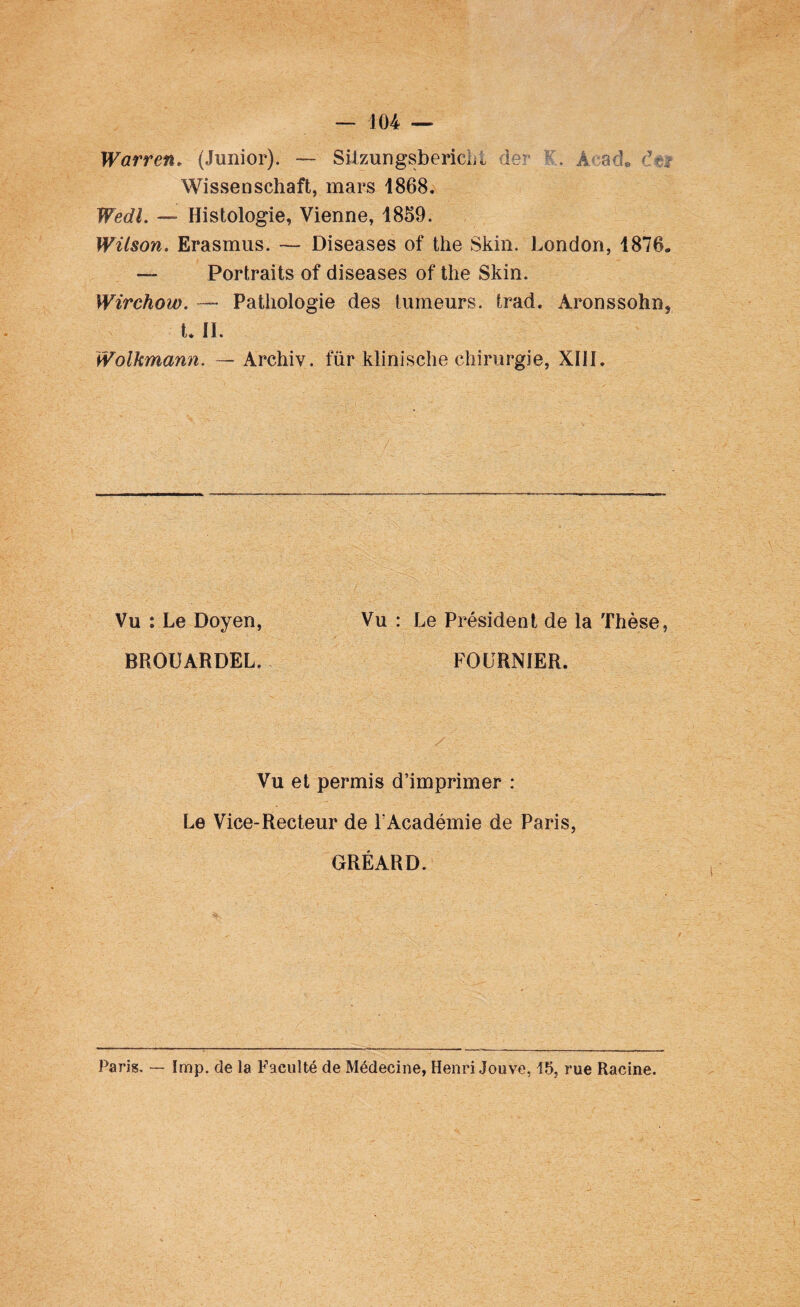 Warren. (Junior). — SitzungsbericLt 1er K. ,4 acL c?r? Wisseoschaft, mars 1868. Wedl. — Histologie, Vienne, 1859. Wilson. Erasmus. — Diseases of the Skin. London, 1876. — Portraits of diseases of the Skin. Wirchow. — Pathologie des tumeurs, trad. Àronssohn} t. IL Wolkmann. — Archiv. für klinische chirurgie, XIII. ' e ;’x ' ■. ; r'r y; / ' r Vu : Le Doyen, Vu : Le Président de la Thèse, BROUARDEL. FOURNIER. Vu et permis d’imprimer : Le Vice-Recteur de F Académie de Paris, GRÉARD. Paris. — lmp. de la Faculté de Médecine, Henri Jouve, 15, rue Racine.