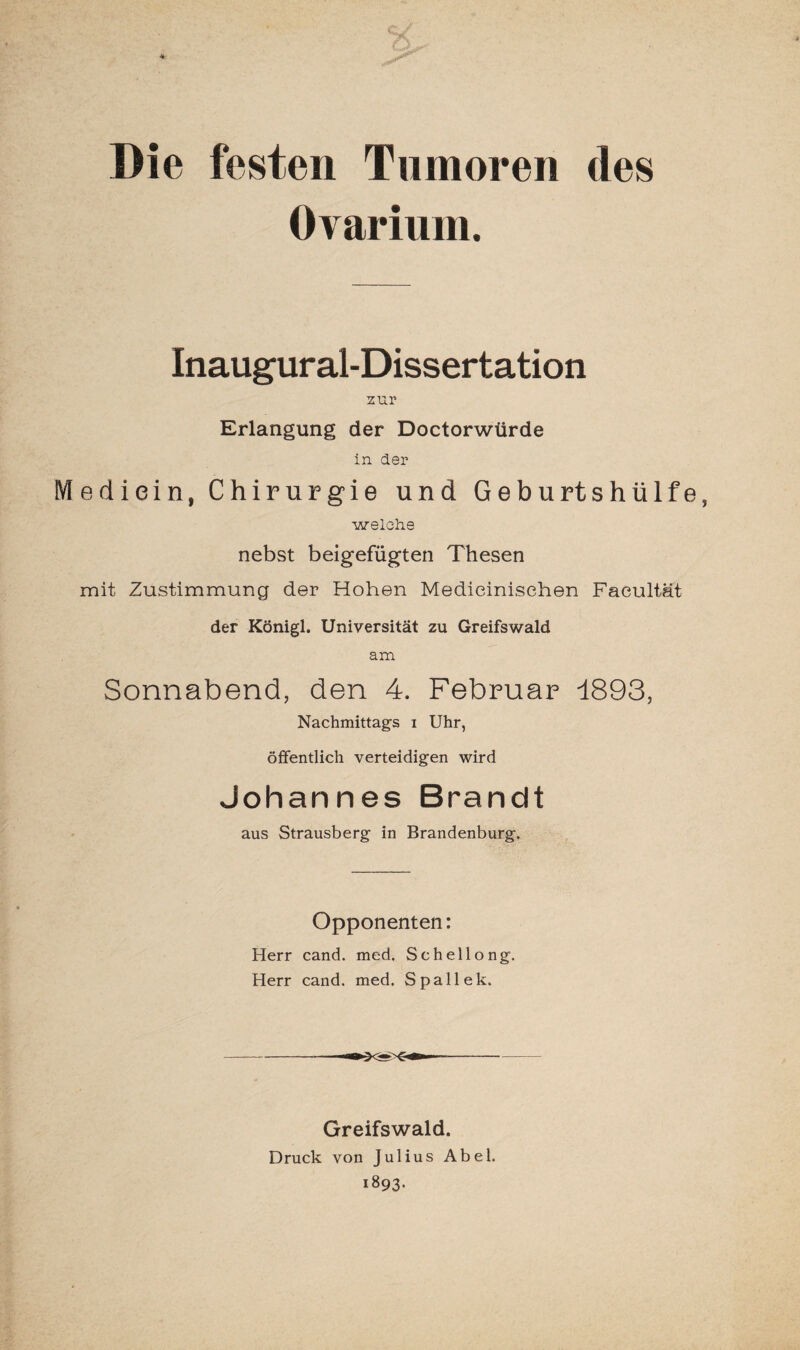 Die festen Tumoren des Ovarium. Inaugural-Dissertation zur Erlangung der Doctorwtirde in der Medicin, Chirurgie und Geburtshülfe, welche nebst beigefügten Thesen mit Zustimmung der Hohen Medieinisehen Faeultät der Königl. Universität zu Greifswald am Sonnabend, den 4. Februar 1893, Nachmittags i Uhr, öffentlich verteidigen wird Johannes Brandt aus Strausberg in Brandenburg. Opponenten: Herr cand. med. Schellong. Herr cand. med. Spall ek. Greifswald. Druck von Julius Abel. 1893.