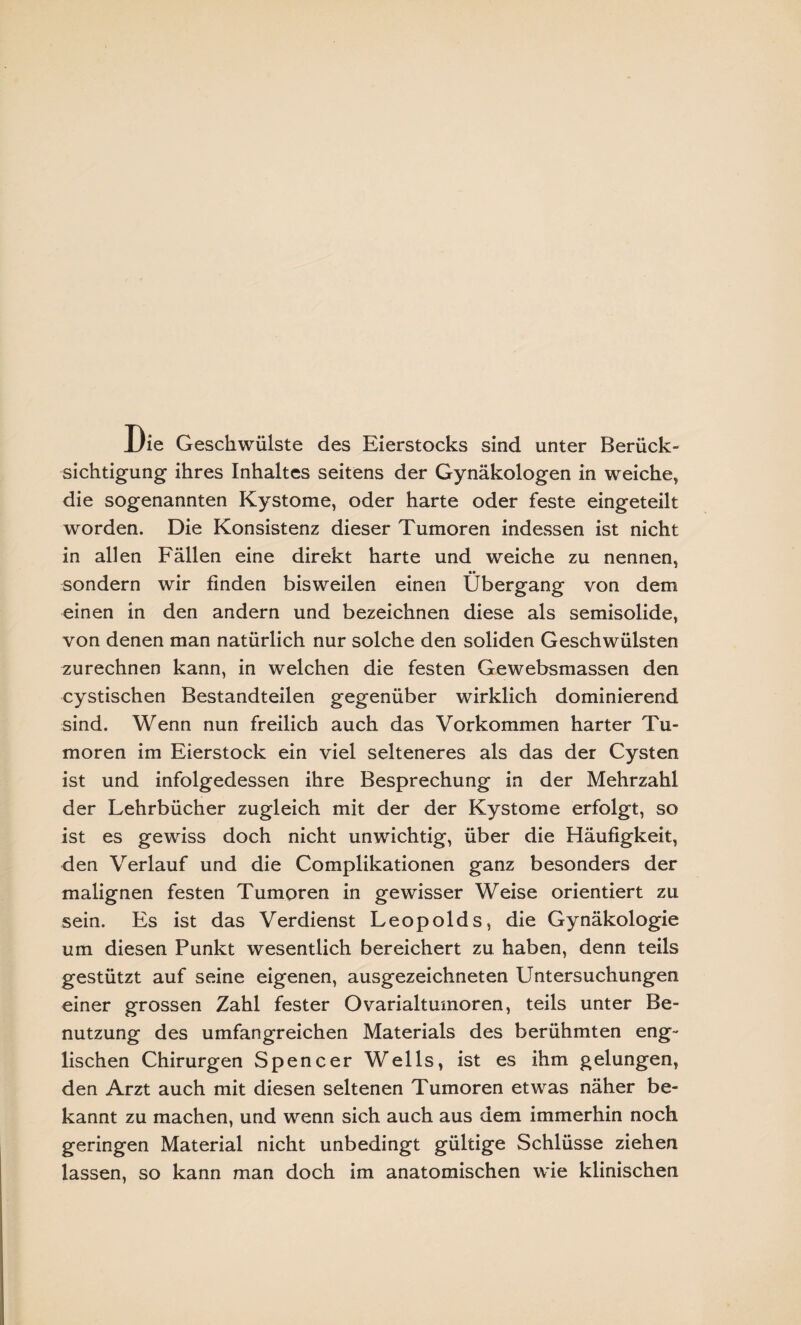 Die Geschwülste des Eierstocks sind unter Berück¬ sichtigung ihres Inhaltes seitens der Gynäkologen in weiche, die sogenannten Kystome, oder harte oder feste eingeteilt worden. Die Konsistenz dieser Tumoren indessen ist nicht in allen Fällen eine direkt harte und weiche zu nennen, sondern wir finden bisweilen einen Übergang von dem einen in den andern und bezeichnen diese als semisolide, von denen man natürlich nur solche den soliden Geschwülsten zurechnen kann, in welchen die festen Gewebsmassen den cystischen Bestandteilen gegenüber wirklich dominierend sind. Wenn nun freilich auch das Vorkommen harter Tu¬ moren im Eierstock ein viel selteneres als das der Cysten ist und infolgedessen ihre Besprechung in der Mehrzahl der Lehrbücher zugleich mit der der Kystome erfolgt, so ist es gewiss doch nicht unwichtig, über die Häufigkeit, den Verlauf und die Complikationen ganz besonders der malignen festen Tumoren in gewisser Weise orientiert zu sein. Es ist das Verdienst Leopolds, die Gynäkologie um diesen Punkt wesentlich bereichert zu haben, denn teils gestützt auf seine eigenen, ausgezeichneten Untersuchungen einer grossen Zahl fester Ovarialtumoren, teils unter Be¬ nutzung des umfangreichen Materials des berühmten eng¬ lischen Chirurgen Spencer Wells, ist es ihm gelungen, den Arzt auch mit diesen seltenen Tumoren etwas näher be¬ kannt zu machen, und wenn sich auch aus dem immerhin noch geringen Material nicht unbedingt gültige Schlüsse ziehen lassen, so kann man doch im anatomischen wie klinischen