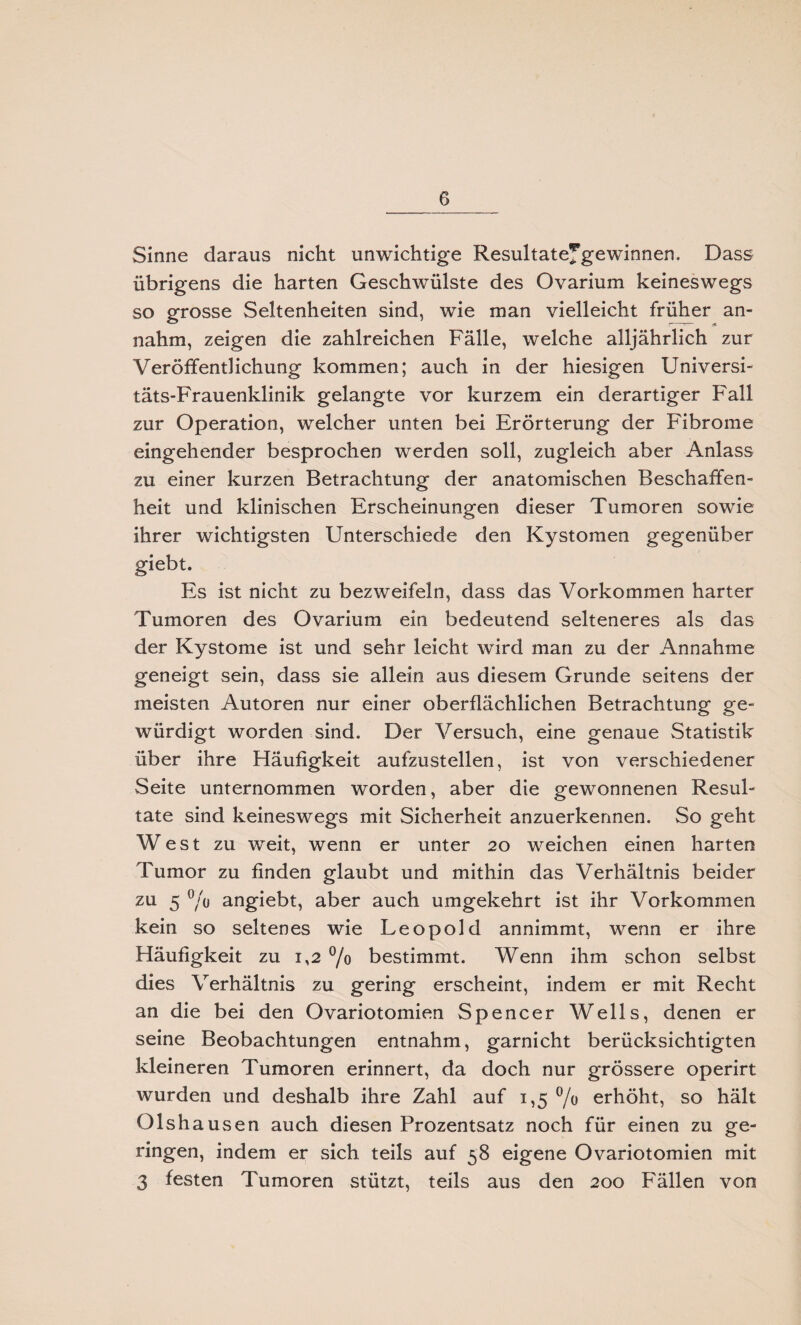 Sinne daraus nicht unwichtige Resultatefgewinnen. Dass übrigens die harten Geschwülste des Ovarium keineswegs so grosse Seltenheiten sind, wie man vielleicht früher an¬ nahm, zeigen die zahlreichen Fälle, welche alljährlich zur Veröffentlichung kommen; auch in der hiesigen Universi¬ täts-Frauenklinik gelangte vor kurzem ein derartiger Fall zur Operation, welcher unten bei Erörterung der Fibrome eingehender besprochen werden soll, zugleich aber Anlass zu einer kurzen Betrachtung der anatomischen Beschaffen¬ heit und klinischen Erscheinungen dieser Tumoren sowie ihrer wichtigsten Unterschiede den Kystomen gegenüber giebt. Es ist nicht zu bezweifeln, dass das Vorkommen harter Tumoren des Ovarium ein bedeutend selteneres als das der Kystome ist und sehr leicht wird man zu der Annahme geneigt sein, dass sie allein aus diesem Grunde seitens der meisten Autoren nur einer oberflächlichen Betrachtung ge¬ würdigt worden sind. Der Versuch, eine genaue Statistik über ihre Häufigkeit aufzustellen, ist von verschiedener Seite unternommen worden, aber die gewonnenen Resul¬ tate sind keineswegs mit Sicherheit anzuerkennen. So geht West zu weit, wenn er unter 20 weichen einen harten Tumor zu finden glaubt und mithin das Verhältnis beider zu 5 % angiebt, aber auch umgekehrt ist ihr Vorkommen kein so seltenes wie Leopold annimmt, wenn er ihre Häufigkeit zu 1,2 °/o bestimmt. Wenn ihm schon selbst dies Verhältnis zu gering erscheint, indem er mit Recht an die bei den Ovariotomien Spencer Wells, denen er seine Beobachtungen entnahm, garnicht berücksichtigten kleineren Tumoren erinnert, da doch nur grössere operirt wurden und deshalb ihre Zahl auf 1,5 % erhöht, so hält Olsh ausen auch diesen Prozentsatz noch für einen zu ge¬ ringen, indem er sich teils auf 58 eigene Ovariotomien mit 3 festen Tumoren stützt, teils aus den 200 F'ällen von