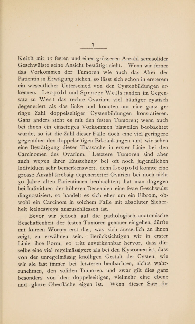 Keith mit 17 festen und einer grösseren Anzahl semisolider Geschwülste seine Ansicht bestätigt sieht. Wenn wir ferner das Vorkommen der Tumoren wie auch das Alter der Patientin in Erwägung ziehen, so lässt sich schon in ersterem ein wesentlicher Unterschied von den Cystenbildungen er¬ kennen. Leopold und Spencer Wells fanden im Gegen¬ satz zu West das rechte Ovarium viel häufiger cystisch degeneriert als das linke und konnten nur eine ganz ge¬ ringe Zahl doppelseitiger Cystenbildungen konstatieren. Ganz anders steht es mit den festen Tumoren; wenn auch bei ihnen ein einseitiges Vorkommen bisweilen beobachtet wurde, so ist die Zahl dieser Fälle doch eine viel geringere gegenüber den doppelseitigen Erkrankungen und wir sehen eine Bestätigung dieser Thatsache in erster Linie bei den Carcinomen des Ovarium. Letztere Tumoren sind aber auch wegen ihrer Entstehung bei oft noch jugendlichen Individuen sehr bemerkenswert, denn Leopold konnte eine grosse Anzahl krebsig degenerierter Ovarien bei noch nicht 30 Jahre alten Patientinnen beobachten; hat man dagegen bei Individuen der höheren Decennien eine feste Geschwulst diagnostiziert, so handelt es sich eher um ein Fibrom, ob¬ wohl ein Carcinom in solchem Falle mit absoluter Sicher¬ heit keineswegs auszuschliessen ist. Bevor wir jedoch auf die pathologisch-anatomische Beschaffenheit der festen Tumoren genauer eingehen, dürfte mit kurzen Worten erst das, was sich äusserlich an ihnen zeigt, zu erwähneu sein. Berücksichtigen wir in erster Linie ihre Form, so tritt unverkennbar hervor, dass die¬ selbe eine viel regelmässigere als bei den Kystomen ist, dass von der unregelmässig knolligen Gestalt der Cysten, wie wir sie fast immer bei letzteren beobachten, nichts wahr¬ zunehmen, den soliden Tumoren, und zwar gilt dies ganz besonders von den doppelseitigen, vielmehr eine ebene und glatte Oberfläche eigen ist. Wenn dieser Satz für