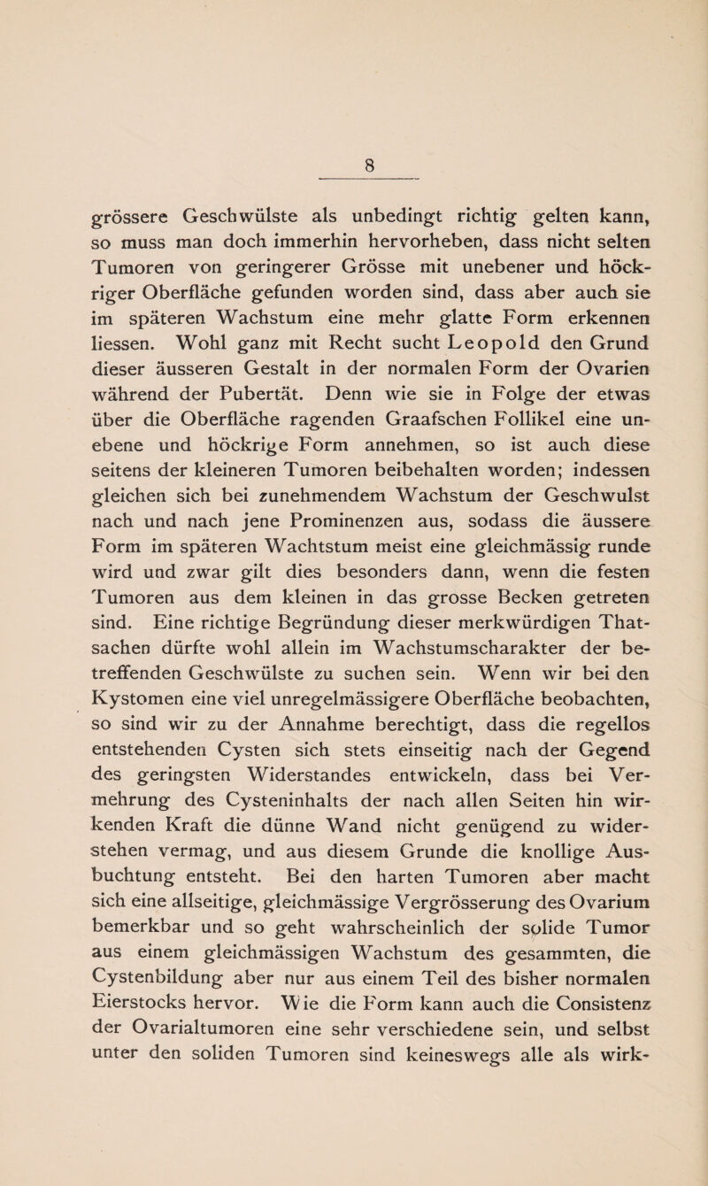 grössere Geschwülste als unbedingt richtig gelten kann, so muss man doch immerhin hervorheben, dass nicht selten Tumoren von geringerer Grösse mit unebener und höck- riger Oberfläche gefunden worden sind, dass aber auch sie im späteren Wachstum eine mehr glatte Form erkennen liessen. Wohl ganz mit Recht sucht Leopold den Grund dieser äusseren Gestalt in der normalen Form der Ovarien während der Pubertät. Denn wie sie in Folge der etwas über die Oberfläche ragenden Graafschen Follikel eine un¬ ebene und höckrige Form annehmen, so ist auch diese seitens der kleineren Tumoren beibehalten worden; indessen gleichen sich bei zunehmendem Wachstum der Geschwulst nach und nach jene Prominenzen aus, sodass die äussere Form im späteren Wachtstum meist eine gleichmässig runde wird und zwar gilt dies besonders dann, wenn die festen Tumoren aus dem kleinen in das grosse Becken getreten sind. Eine richtige Begründung dieser merkwürdigen That- sachen dürfte wohl allein im Wachstumscharakter der be¬ treffenden Geschwülste zu suchen sein. Wenn wir bei den Kystomen eine viel unregelmässigere Oberfläche beobachten, so sind wir zu der Annahme berechtigt, dass die regellos entstehenden Cysten sich stets einseitig nach der Gegend des geringsten Widerstandes entwickeln, dass bei Ver¬ mehrung des Cysteninhalts der nach allen Seiten hin wir¬ kenden Kraft die dünne Wand nicht genügend zu wider¬ stehen vermag, und aus diesem Grunde die knollige Aus¬ buchtung entsteht. Bei den harten Tumoren aber macht sich eine allseitige, gleichmässige Vergrösserung desOvarium bemerkbar und so geht wahrscheinlich der solide Tumor aus einem gleichmässigen Wachstum des gesammten, die Cystenbildung aber nur aus einem Teil des bisher normalen Eierstocks hervor. Wie die Form kann auch die Consistenz der Ovarialtumoren eine sehr verschiedene sein, und selbst unter den soliden Tumoren sind keineswegs alle als wirk-