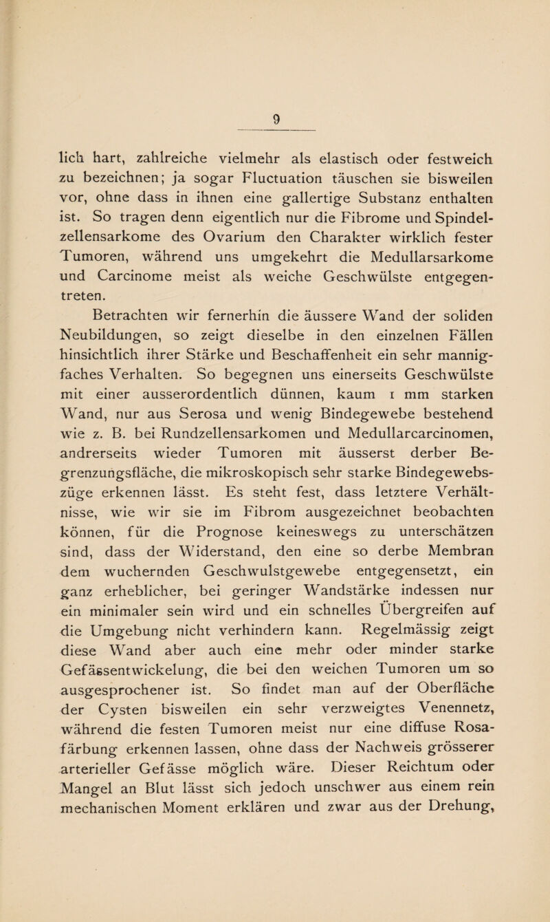 lieh hart, zahlreiche vielmehr als elastisch oder festweich zu bezeichnen; ja sogar Fluctuation täuschen sie bisweilen vor, ohne dass in ihnen eine gallertige Substanz enthalten ist. So tragen denn eigentlich nur die Fibrome und Spindel¬ zellensarkome des Ovarium den Charakter wirklich fester Tumoren, während uns umgekehrt die Medullarsarkome und Carcinome meist als weiche Geschwülste entgegen¬ treten. Betrachten wir fernerhin die äussere Wand der soliden Neubildungen, so zeigt dieselbe in den einzelnen Fällen hinsichtlich ihrer Stärke und Beschaffenheit ein sehr mannig¬ faches Verhalten. So begegnen uns einerseits Geschwülste mit einer ausserordentlich dünnen, kaum i mm starken Wand, nur aus Serosa und wenig Bindegewebe bestehend wie z. B. bei Rundzellensarkomen und Medullarcarcinomen, andrerseits wieder Tumoren mit äusserst derber Be¬ grenzungsfläche, die mikroskopisch sehr starke Bindegewebs- züge erkennen lässt. Es steht fest, dass letztere Verhält¬ nisse, wie wir sie im Fibrom ausgezeichnet beobachten können, für die Prognose keineswegs zu unterschätzen sind, dass der Widerstand, den eine so derbe Membran dem wuchernden Geschwulstgewebe entgegensetzt, ein ganz erheblicher, bei geringer Wandstärke indessen nur ein minimaler sein wird und ein schnelles Übergreifen auf die Umgebung nicht verhindern kann. Regelmässig zeigt diese Wand aber auch eine mehr oder minder starke Gefässentwickelung, die bei den weichen Tumoren um so ausgesprochener ist. So findet man auf der Oberfläche der Cysten bisweilen ein sehr verzweigtes Venennetz, während die festen Tumoren meist nur eine diffuse Rosa¬ färbung erkennen lassen, ohne dass der Nachweis grösserer arterieller Gefässe möglich wäre. Dieser Reichtum oder Mangel an Blut lässt sich jedoch unschwer aus einem rein mechanischen Moment erklären und zwar aus der Drehung,