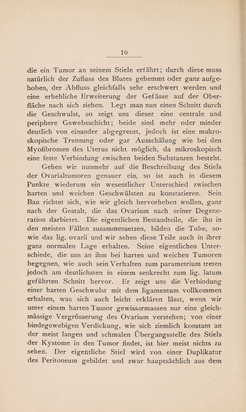 die ein Tumor an seinem Stiele erfährt; durch diese muss natürlich der Zufluss des Blutes gehemmt oder ganz aufge¬ hoben, der Abfluss gleichfalls sehr erschwert werden und eine erhebliche Erweiterung der Gefässe auf der Ober¬ fläche nach sich ziehen. Legt man nun einen Schnitt durch die Geschwulst, so zeigt uns dieser eine centrale und periphere Gewebsschicht; beide sind mehr oder minder deutlich von einander abgegrenzt, jedoch ist eine makro¬ skopische Trennung oder gar Ausschälung wie bei den Myofibromen des Uterus nicht möglich, da mikroskopisch eine feste Verbindung zwischen beiden Substanzen besteht. Gehen wir nunmehr auf die Beschreibung des Stiels der Ovarialtumoren genauer ein, so ist auch in diesem Punkte wiederum ein wesentlicher Unterschied zwischen harten und weichen Geschwülsten zu konstatieren. Sein Bau richtet sich, wie wir gleich hervorheben wollen, ganz nach der Gestalt, die das Ovarium nach seiner Degene¬ ration darbietet. Die eigentlichen Bestandteile, die ihn in den meisten Fällen zusammensetzen, bilden die Tube, so¬ wie das lig. ovarii und wir sehen diese Teile auch in ihrer ganz normalen Lage erhalten. Seine eigentlichen Unter¬ schiede, die uns an ihm bei harten und weichen Tumoren begegnen, wie auch sein Verhalten zum parametrium treten jedoch am deutlichsten in einem senkrecht zum lig. latum geführten Schnitt hervor. Er zeigt uns die Verbindung einer harten Geschwulst mit dem ligamentum vollkommen erhalten, was sich auch leicht erklären lässt, wenn wir unter einem harten Tumor gewissermassen nur eine gleich- mässige Vergrösserung des Ovarium verstehen; von einer bindegewebigen Verdickung, wie sich ziemlich konstant an der meist langen und schmalen Übergangsstelle des Stiels der Kystome in den Tumor findet, ist hier meist nichts zu sehen. Der eigentliche Stiel wird von einer Duplikatur des Peritoneum gebildet und zwar hauptsächlich aus dem