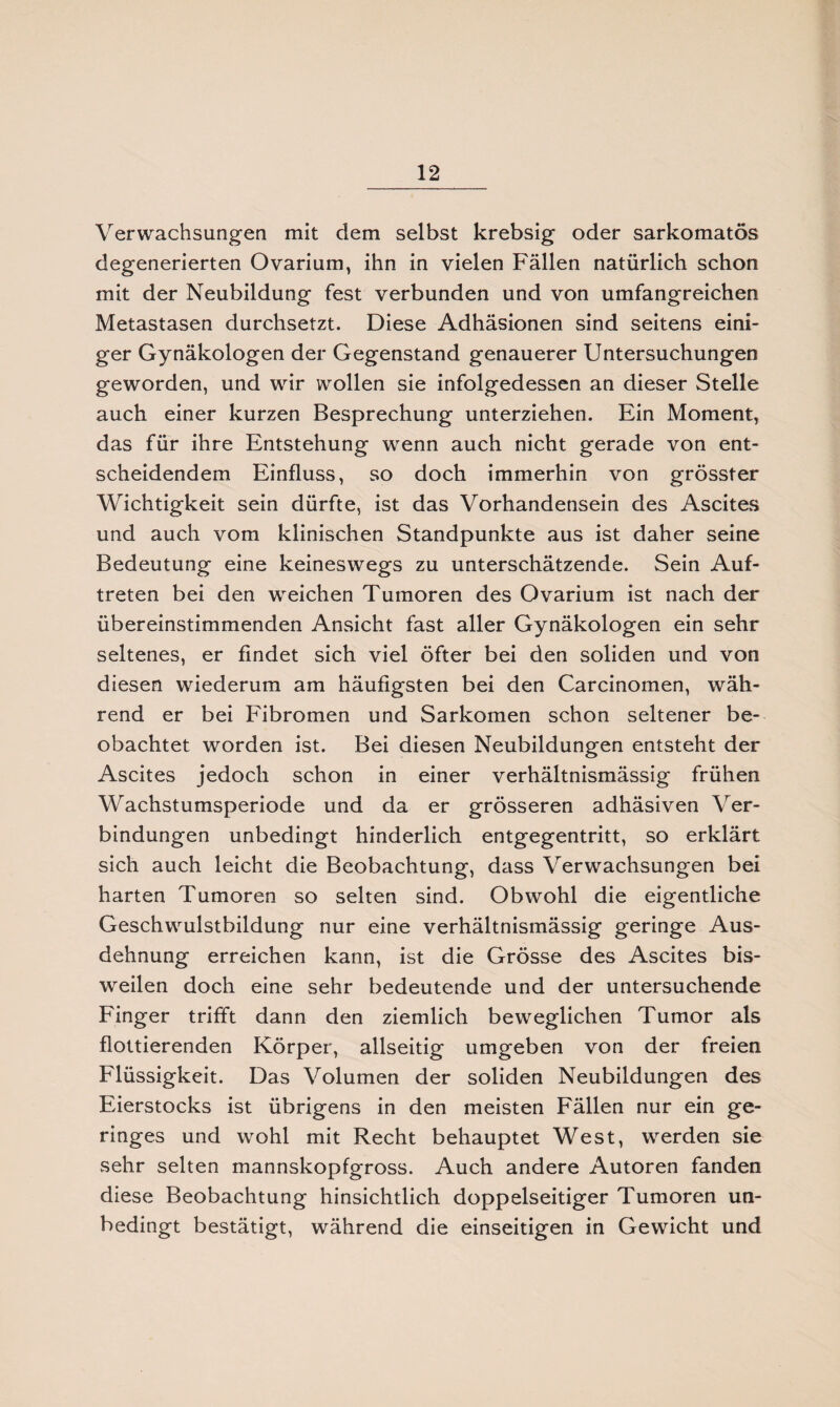 Verwachsungen mit dem selbst krebsig oder sarkomatös degenerierten Ovarium, ihn in vielen Fällen natürlich schon mit der Neubildung fest verbunden und von umfangreichen Metastasen durchsetzt. Diese Adhäsionen sind seitens eini¬ ger Gynäkologen der Gegenstand genauerer Untersuchungen geworden, und wir wollen sie infolgedessen an dieser Stelle auch einer kurzen Besprechung unterziehen. Ein Moment, das für ihre Entstehung wenn auch nicht gerade von ent¬ scheidendem Einfluss, so doch immerhin von grösster Wichtigkeit sein dürfte, ist das Vorhandensein des Ascites und auch vom klinischen Standpunkte aus ist daher seine Bedeutung eine keineswegs zu unterschätzende. Sein Auf¬ treten bei den weichen Tumoren des Ovarium ist nach der übereinstimmenden Ansicht fast aller Gynäkologen ein sehr seltenes, er findet sich viel öfter bei den soliden und von diesen wiederum am häufigsten bei den Carcinomen, wäh¬ rend er bei Fibromen und Sarkomen schon seltener be¬ obachtet worden ist. Bei diesen Neubildungen entsteht der Ascites jedoch schon in einer verhältnismässig frühen Wachstumsperiode und da er grösseren adhäsiven Ver¬ bindungen unbedingt hinderlich entgegentritt, so erklärt sich auch leicht die Beobachtung, dass Verwachsungen bei harten Tumoren so selten sind. Obwohl die eigentliche Geschwulstbildung nur eine verhältnismässig geringe Aus¬ dehnung erreichen kann, ist die Grösse des Ascites bis¬ weilen doch eine sehr bedeutende und der untersuchende Finger trifft dann den ziemlich beweglichen Tumor als flottierenden Körper, allseitig umgeben von der freien Flüssigkeit. Das Volumen der soliden Neubildungen des Eierstocks ist übrigens in den meisten Fällen nur ein ge¬ ringes und wohl mit Recht behauptet West, werden sie sehr selten mannskopfgross. Auch andere Autoren fanden diese Beobachtung hinsichtlich doppelseitiger Tumoren un¬ bedingt bestätigt, während die einseitigen in Gewicht und
