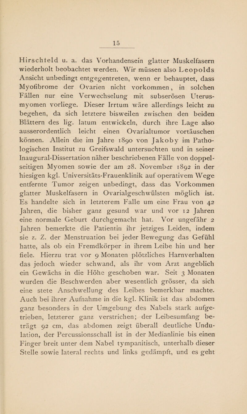 Hirsch! eld u. a. das Vorhandensein glatter Muskelfasern wiederholt beobachtet werden. Wir müssen also Leopolds Ansicht unbedingt entgegentreten, wenn er behauptet, dass Myofibrome der Ovarien nicht Vorkommen, in solchen Fällen nur eine Verwechselung mit subserösen Uterus- myomen vorliege. Dieser Irrtum wäre allerdings leicht zu begehen, da sich letztere bisweilen zwischen den beiden Blättern des lig. latum entwickeln, durch ihre Lage also ausserordentlich leicht einen Ovarialtumor Vortäuschen können. Allein die im Jahre 1890 von Jakoby im Patho¬ logischen Institut zu Greifswald untersuchten und in seiner Inaugural-Dissertation näher beschriebenen Fälle von doppel¬ seitigen Myomen sowie der am 28. November 1892 in der hiesigen kgl. Universitäts-Frauenklinik auf operativem Wege entfernte Tumor zeigen unbedingt, dass das Vorkommen glatter Muskelfasern in Ovarialgeschwülsten möglich ist. Es handelte sich in letzterem Falle um eine Frau von 42 Jahren, die bisher ganz gesund war und vor 12 Jahren eine normale Geburt durchgemacht hat. Vor ungefähr 2 Jahren bemerkte die Patientin ihr jetziges Leiden, indem sie z. Z. der Menstruation bei jeder Bewegung das Gefühl hatte, als ob ein Fremdkörper in ihrem Leibe hin und her fiele. Hierzu trat vor 9 Monaten plötzliches Harnverhalten das jedoch wieder schwand, als ihr vom Arzt angeblich ein Gewächs in die Höhe geschoben war. Seit 3 Monaten wurden die Beschwerden aber wesentlich grösser, da sich eine stete Anschwellung des Leibes bemerkbar machte. Auch bei ihrer Aufnahme in die kgl. Klinik ist das abdomen ganz besonders in der Umgebung des Nabels stark aufge¬ trieben, letzterer ganz verstrichen; der Leibesumfang be¬ trägt 92 cm, das abdomen zeigt überall deutliche Undu- lation, der Percussionsschall ist in der Medianlinie bis einen Finger breit unter dem Nabel tympanitisch, unterhalb dieser Stelle sowie lateral rechts und links gedämpft, und es geht
