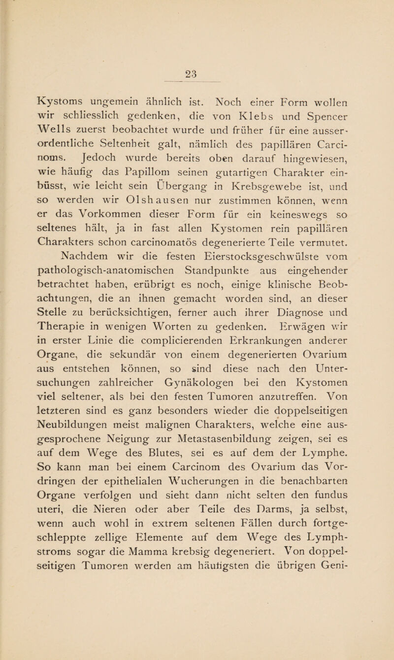 Kystoms ungemein ähnlich ist. Noch einer Form wollen wir schliesslich gedenken, die von Klebs und Spencer Wells zuerst beobachtet wurde und früher für eine ausser- ordentliche Seltenheit galt, nämlich des papillären Carci- noms. Jedoch wurde bereits oben darauf hingewiesen, wie häufig das Papillom seinen gutartigen Charakter ein- büsst, wie leicht sein Übergang in Krebsgewebe ist, und so werden wir Olshausen nur zustimmen können, wenn er das Vorkommen dieser Form für ein keineswegs so seltenes hält, ja in fast allen Kystomen rein papillären Charakters schon carcinomatös degenerierte Teile vermutet. Nachdem wir die festen Eierstocksgeschwülste vom pathologisch-anatomischen Standpunkte aus eingehender betrachtet haben, erübrigt es noch, einige klinische Beob¬ achtungen, die an ihnen gemacht worden sind, an dieser Stelle zu berücksichtigen, ferner auch ihrer Diagnose und Therapie in wenigen Worten zu gedenken. Erwägen wir in erster Linie die complicierenden Erkrankungen anderer Organe, die sekundär von einem degenerierten Ovarium aus entstehen können, so sind diese nach den Unter¬ suchungen zahlreicher Gynäkologen bei den Kystomen viel seltener, als bei den festen Tumoren anzutreffen. Von letzteren sind es ganz besonders wieder die doppelseitigen Neubildungen meist malignen Charakters, welche eine aus¬ gesprochene Neigung zur Metastasenbildung zeigen, sei es auf dem Wege des Blutes, sei es auf dem der Lymphe. So kann man bei einem Carcinom des Ovarium das Vor¬ dringen der epithelialen Wucherungen in die benachbarten Organe verfolgen und sieht dann nicht selten den fundus Uteri, die Nieren oder aber Teile des Darms, ja selbst, wenn auch wohl in extrem seltenen Fällen durch fortge¬ schleppte zellige Elemente auf dem Wege des Lymph- stroms sogar die Mamma krebsig degeneriert. Von doppel¬ seitigen Tumoren werden am häutigsten die übrigen Geni-