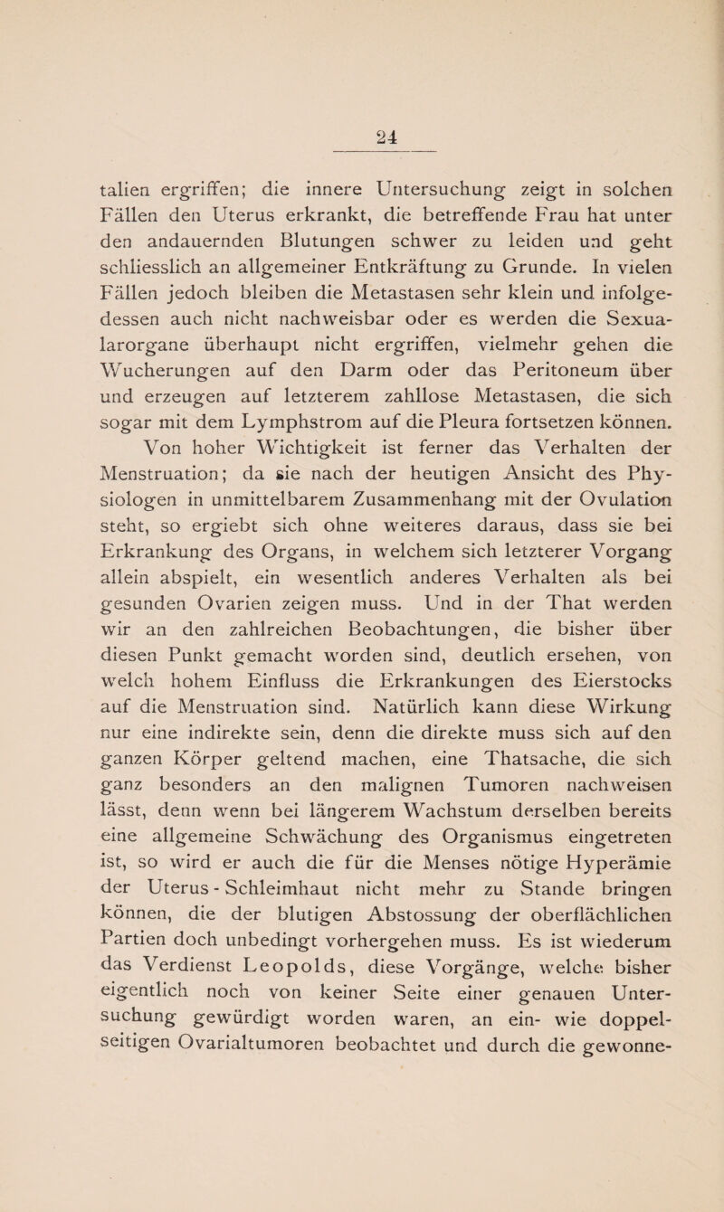 talien ergriffen; die innere Untersuchung zeigt in solchen Fällen den Uterus erkrankt, die betreffende Frau hat unter den andauernden Blutungen schwer zu leiden und geht schliesslich an allgemeiner Entkräftung zu Grunde. In vielen Fällen jedoch bleiben die Metastasen sehr klein und infolge¬ dessen auch nicht nachweisbar oder es werden die Sexua- larorgane überhaupt nicht ergriffen, vielmehr gehen die Wucherungen auf den Darm oder das Peritoneum über und erzeugen auf letzterem zahllose Metastasen, die sich sogar mit dem Lymphstrom auf die Pleura fortsetzen können. Von hoher Wichtigkeit ist ferner das Verhalten der Menstruation; da sie nach der heutigen Ansicht des Phy¬ siologen in unmittelbarem Zusammenhang mit der Ovulation steht, so ergiebt sich ohne weiteres daraus, dass sie bei Erkrankung des Organs, in welchem sich letzterer Vorgang allein abspielt, ein wesentlich anderes Verhalten als bei gesunden Ovarien zeigen muss. Und in der That werden wir an den zahlreichen Beobachtungen, die bisher über diesen Punkt gemacht worden sind, deutlich ersehen, von welch hohem Einfluss die Erkrankungen des Eierstocks auf die Menstruation sind. Natürlich kann diese Wirkung nur eine indirekte sein, denn die direkte muss sich auf den ganzen Körper geltend machen, eine Thatsache, die sich ganz besonders an den malignen Tumoren nach weisen lässt, denn wenn bei längerem Wachstum derselben bereits eine allgemeine Schwächung des Organismus eingetreten ist, so wird er auch die für die Menses nötige Hyperämie der Uterus - Schleimhaut nicht mehr zu Stande bringen können, die der blutigen Abstossung der oberflächlichen Partien doch unbedingt vorhergehen muss. Es ist wiederum das Verdienst Leopolds, diese Vorgänge, welche bisher eigentlich noch von keiner Seite einer genauen Unter¬ suchung gewürdigt worden waren, an ein- wie doppel¬ seitigen Ovarialtumoren beobachtet und durch die gewönne-