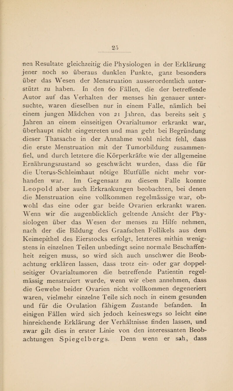 nen Resultate gleichzeitig die Physiologen in der Erklärung jener noch so überaus dunklen Punkte, ganz besonders über das Wesen der Menstruation ausserordentlich unter¬ stützt zu haben. In den 60 Fällen, die der betreffende Autor auf das Verhalten der menses hin genauer unter¬ suchte, waren dieselben nur in einem Falle, nämlich bei einem jungen Mädchen von 21 Jahren, das bereits seit 5 Jahren an einem einseitigen Ovarialtumor erkrankt war, überhaupt nicht eingetreten und man geht bei Begründung dieser Thatsache in der Annahme wohl nicht fehl, dass die erste Menstruation mit der Tumorbildung zusammen- fiel, und durch letztere die Körperkräfte wie der allgemeine Ernährungszustand so geschwächt wurden, dass die für die Uterus-Schleimhaut nötige Blutfülle nicht mehr vor¬ handen war. Im Gegensatz zu diesem Falle konnte Leopold aber auch Erkrankungen beobachten, bei denen die Menstruation eine vollkommen regelmässige war, ob¬ wohl das eine oder gar beide Ovarien erkrankt waren. Wenn wir die augenblicklich geltende Ansicht der Phy¬ siologen über das Wesen der menses zu Hilfe nehmen, nach der die Bildung des Graafschen Follikels aus dem Keimepithel des Eierstocks erfolgt, letzteres mithin wenig¬ stens in einzelnen Teilen unbedingt seine normale Beschaffen¬ heit zeigen muss, so wird sich auch unschwer die Beob¬ achtung erklären lassen, dass trotz ein- oder gar doppel¬ seitiger Ovarialtumoren die betreffende Patientin regel¬ mässig menstruiert wurde, wenn wir eben annehmen, dass die Gewebe beider Ovarien nicht vollkommen degeneriert waren, vielmehr einzelne Teile sich noch in einem gesunden und für die Ovulation fähigem Zustande befanden. In einigen Fällen wird sich jedoch keineswegs so leicht eine hinreichende Erklärung der Verhältnisse finden lassen, und zwar gilt dies in erster Linie von den interessanten Beob¬ achtungen Spiegelb ergs. Denn wenn er sah, dass
