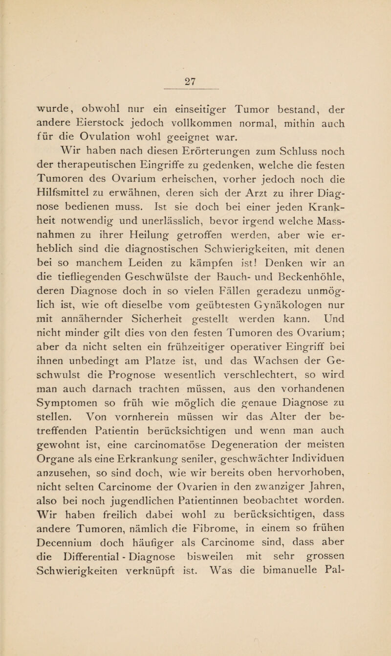 wurde, obwohl nur ein einseitiger Tumor bestand, der andere Eierstock jedoch vollkommen normal, mithin auch für die Ovulation wohl geeignet war. Wir haben nach diesen Erörterungen zum Schluss noch der therapeutischen Eingriffe zu gedenken, welche die festen Tumoren des Ovarium erheischen, vorher jedoch noch die Hilfsmittel zu erwähnen, deren sich der Arzt zu ihrer Diag¬ nose bedienen muss. Ist sie doch bei einer jeden Krank¬ heit notwendig und unerlässlich, bevor irgend welche Mass¬ nahmen zu ihrer Heilung getroffen werden, aber wie er¬ heblich sind die diagnostischen Schwierigkeiten, mit denen bei so manchem Leiden zu kämpfen ist! Denken wir an die tiefliegenden Geschwülste der Bauch- und Beckenhöhle, deren Diagnose doch in so vielen Fällen geradezu unmög¬ lich ist, wie oft dieselbe vom geübtesten Gynäkologen nur mit annähernder Sicherheit gestellt werden kann. Und nicht minder gilt dies von den festen Tumoren des Ovarium; aber da nicht selten ein frühzeitiger operativer Eingriff bei ihnen unbedingt am Platze ist, und das Wachsen der Ge¬ schwulst die Prognose wesentlich verschlechtert, so wird man auch darnach trachten müssen, aus den vorhandenen Symptomen so früh wie möglich die genaue Diagnose zu stellen. Von vornherein müssen wir das Alter der be¬ treffenden Patientin berücksichtigen und wenn man auch gewohnt ist, eine carcinomatöse Degeneration der meisten Organe als eine Erkrankung seniler, geschwächter Individuen anzusehen, so sind doch, wie wir bereits oben hervorhoben, nicht selten Carcinome der Ovarien in den zwanziger Jahren, also bei noch jugendlichen Patientinnen beobachtet worden. Wir haben freilich dabei wohl zu berücksichtigen, dass andere Tumoren, nämlich die Fibrome, in einem so frühen Decennium doch häufiger als Carcinome sind, dass aber die Differential - Diagnose bisweilen mit sehr grossen Schwierigkeiten verknüpft ist. Was die bimanuelle Pal-