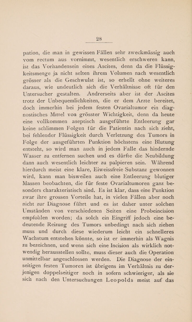 pation, die man in gewissen Fällen sehr zweckmässig auch vom rectum aus vornimmt, wesentlich erschweren kann, ist das Vorhandensein eines Ascites, denn da die Flüssig¬ keitsmenge ja nicht selten ihrem Volumen nach wesentlich grösser als die Geschwulst ist, so erhellt ohne weiteres daraus, wie undeutlich sich die Verhältnisse oft für den Untersucher gestalten. Andrerseits aber ist der Ascites trotz der Unbequemlichkeiten, die er dem Arzte bereitet, doch immerhin bei jedem festen Ovarialtumor ein diag¬ nostisches Mittel von grösster Wichtigkeit, denn da heute eine vollkommen aseptisch ausgeführte Entleerung gar keine schlimmen Folgen für die Patientin nach sich zieht, bei fehlender Flüssigkeit durch Verletzung des Tumors in Folge der ausgeführten Punktion höchstens eine Blutung entsteht, so wird man auch in jedem Falle das hindernde Wasser zu entfernen suchen und es dürfte die Neubildung dann auch wesentlich leichter zu palpieren sein. Während hierdurch meist eine klare, Eiweissfreie Substanz gewonnen wird, kann man bisweilen auch eine Entleerung blutiger Massen beobachten, die für feste Ovarialtumoren ganz be¬ sonders charakteristisch sind. Es ist klar, dass eine Punktion zwar ihre grossen Vorteile hat, in vielen Fällen aber noch nicht zur Diagnose führt und es ist daher unter solchen Umständen von verschiedenen Seiten eine Probeincision empfohlen worden; da solch ein Eingriff jedoch eine be¬ deutende Reizung des Tumors unbedingt nach sich ziehen muss und durch diese wiederum leicht ein schnelleres Wachstum entstehen könnte, so ist er immerhin als Wagnis zu bezeichnen, und wenn sich eine Incision als wirklich not¬ wendig herausstellen sollte, muss dieser auch die Operation unmittelbar angeschlossen werden. Die Diagnose der ein¬ seitigen festen Tumoren ist übrigens im Verhältnis zu der¬ jenigen doppelseitiger noch in sofern schwieriger, als sie sich nach den Untersuchungen Leopolds meist auf das