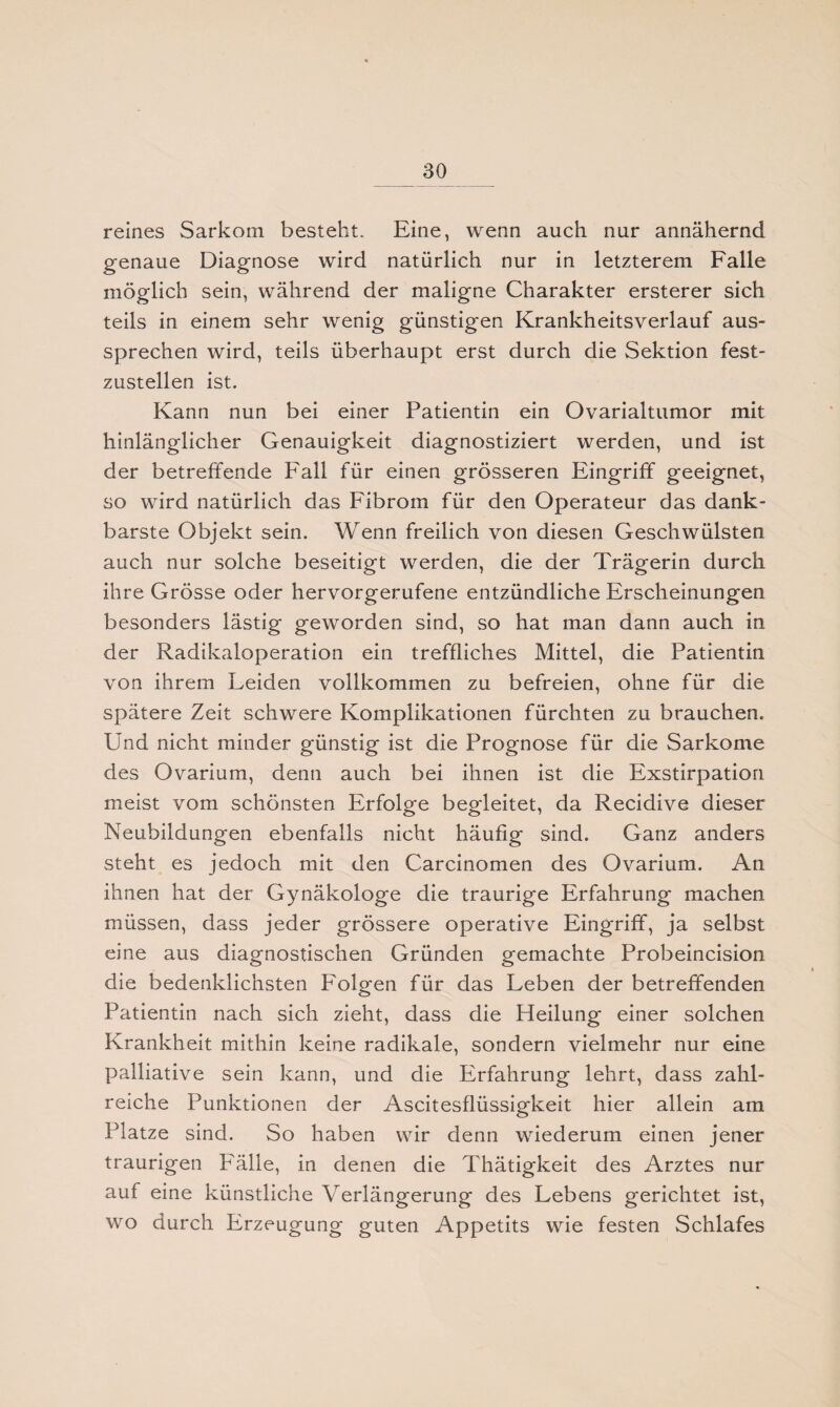 reines Sarkom besteht. Eine, wenn auch nur annähernd genaue Diagnose wird natürlich nur in letzterem Falle möglich sein, während der maligne Charakter ersterer sich teils in einem sehr wenig günstigen Krankheitsverlauf aus¬ sprechen wird, teils überhaupt erst durch die Sektion fest¬ zustellen ist. Kann nun bei einer Patientin ein Ovarialtumor mit hinlänglicher Genauigkeit diagnostiziert werden, und ist der betreffende Fall für einen grösseren Eingriff geeignet, so wird natürlich das Fibrom für den Operateur das dank¬ barste Objekt sein. Wenn freilich von diesen Geschwülsten auch nur solche beseitigt werden, die der Trägerin durch ihre Grösse oder hervorgerufene entzündliche Erscheinungen besonders lästig geworden sind, so hat man dann auch in der Radikaloperation ein treffliches Mittel, die Patientin von ihrem Leiden vollkommen zu befreien, ohne für die spätere Zeit schwere Komplikationen fürchten zu brauchen. Und nicht minder günstig ist die Prognose für die Sarkome des Ovarium, denn auch bei ihnen ist die Exstirpation meist vom schönsten Erfolge begleitet, da Recidive dieser Neubildungen ebenfalls nicht häufig sind. Ganz anders steht es jedoch mit den Carcinomen des Ovarium. An ihnen hat der Gynäkologe die traurige Erfahrung machen müssen, dass jeder grössere operative Eingriff, ja selbst eine aus diagnostischen Gründen gemachte Probeincision die bedenklichsten Folgen für das Leben der betreffenden Patientin nach sich zieht, dass die Heilung einer solchen Krankheit mithin keine radikale, sondern vielmehr nur eine palliative sein kann, und die Erfahrung lehrt, dass zahl¬ reiche Punktionen der Ascitesflüssigkeit hier allein am Platze sind. So haben wir denn wiederum einen jener traurigen Fälle, in denen die Thätigkeit des Arztes nur auf eine künstliche Verlängerung des Lebens gerichtet ist, wo durch Erzeugung guten Appetits wie festen Schlafes