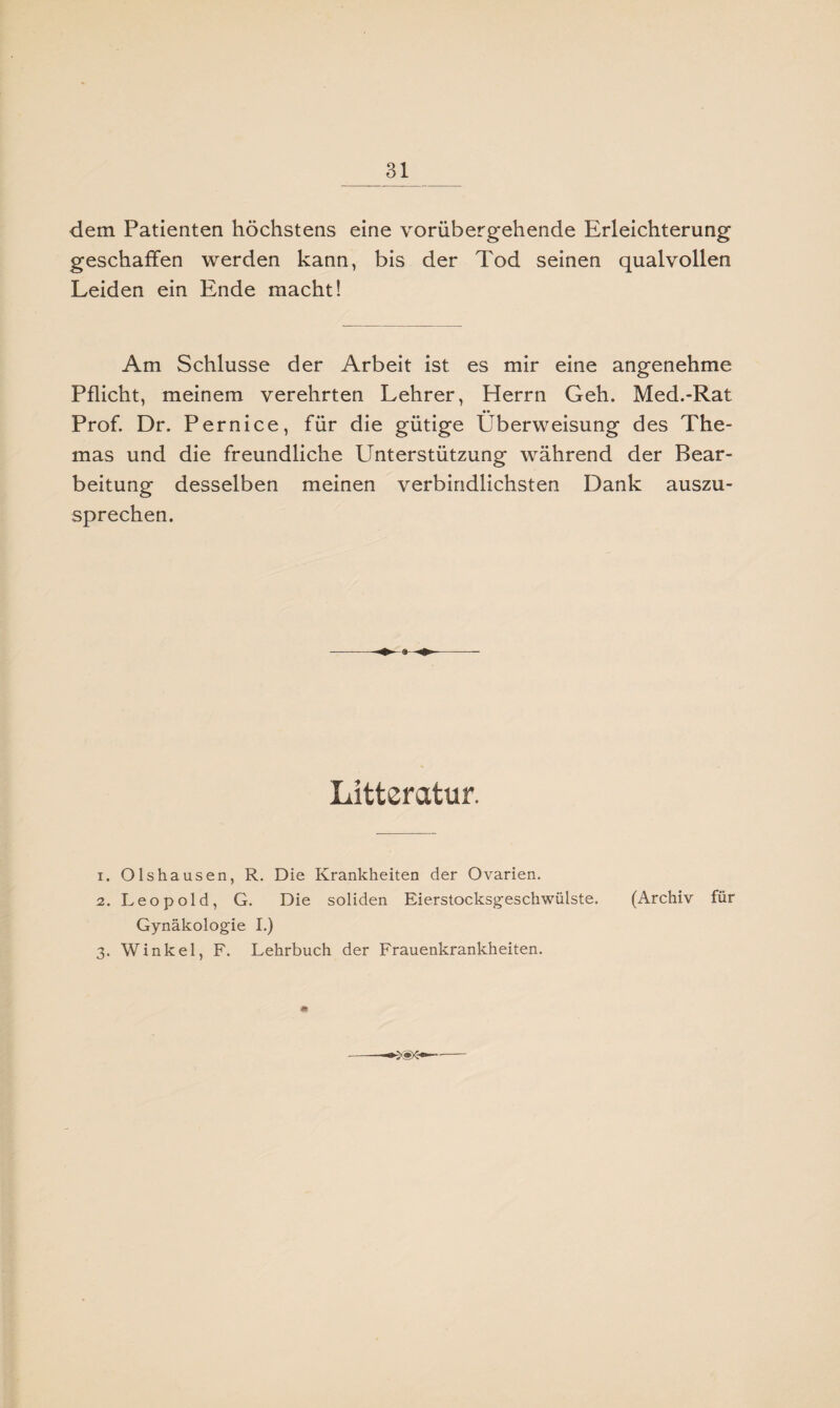 dem Patienten höchstens eine vorübergehende Erleichterung geschaffen werden kann, bis der Tod seinen qualvollen Leiden ein Ende macht! Am Schlüsse der Arbeit ist es mir eine angenehme Pflicht, meinem verehrten Lehrer, Herrn Geh. Med.-Rat Prof. Dr. Pernice, für die gütige Überweisung des The¬ mas und die freundliche Unterstützung während der Bear¬ beitung desselben meinen verbindlichsten Dank auszu¬ sprechen. Literatur. 1. Olshausen, R. Die Krankheiten der Ovarien. 2. Leopold, G. Die soliden Eierstocksgeschwülste. (Archiv für Gynäkologie I.) 3. Winkel, F. Lehrbuch der Frauenkrankheiten.