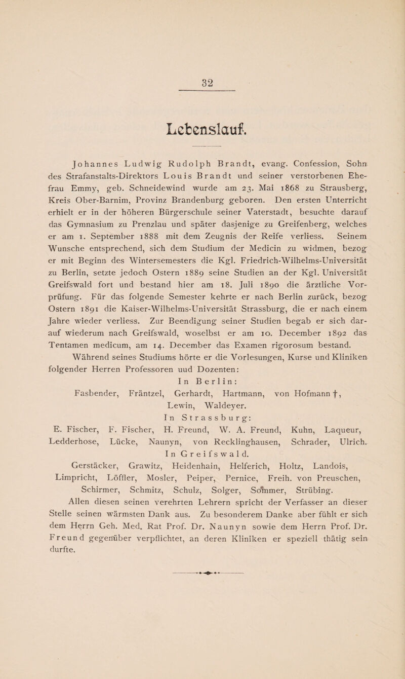 Lebenslauf. Johannes Ludwig- Rudolph Brandt, evang. Confession, Sohn des Strafanstalts-Direktors Louis Brandt und seiner verstorbenen Ehe¬ frau Emmy, geb. Schneidewind wurde am 23. Mai 1868 zu Strausberg, Kreis Ober-Barnim, Provinz Brandenburg geboren. Den ersten Unterricht erhielt er in der höheren Bürgerschule seiner Vaterstadt, besuchte darauf das Gymnasium zu Prenzlau und später dasjenige zu Greifenberg, welches er am 1. September 1888 mit dem Zeugnis der Reife verliess. Seinem Wunsche entsprechend, sich dem Studium der Medicin zu widmen, bezog er mit Beginn des Wintersemesters die Kgl. Friedrich-Wilhelms-Universität zu Berlin, setzte jedoch Ostern 1889 seine Studien an der Kgl. Universität Greifswald fort und bestand hier am 18. Juli 1890 die ärztliche Vor¬ prüfung. Für das folgende Semester kehrte er nach Berlin zurück, bezog Ostern 1891 die Kaiser-Wilhelms-Universität Strassburg, die er nach einem Jahre wieder verliess. Zur Beendigung seiner Studien begab er sich dar¬ auf wiederum nach Greifswald, woselbst er am 10. December 1892 das Tentamen medicum, am 14. December das Examen rigorosum bestand. Während seines Studiums hörte er die Vorlesungen, Kurse und Kliniken folgender Herren Professoren uud Dozenten: In Berlin: Fasbender, Fräntzel, Gerhardt, Hartmann, von Hofmann f, Lewin, Waldeyer. In Strassburg: E. Fischer, F. Fischer, H. Freund, W. A. Freund, Kuhn, Laqueur, Ledderhose, Lücke, Naunyn, von Recklinghausen, Schräder, Ulrich. In Greifswald. Gerstäcker, Grawitz, Heidenhain, Helferich, Holtz, Landois, Limpricht, Löffler, Mosler, Peiper, Pernice, Freih. von Preuschen, Schirmer, Schmitz, Schulz, Solger, Solnmer, Strübing. Allen diesen seinen verehrten Lehrern spricht der Verfasser an dieser Stelle seinen wärmsten Dank aus. Zu besonderem Danke aber fühlt er sich dem Herrn Geh. Med. Rat Prof. Dr. Naunyn sowie dem Herrn Prof. Dr. Freund gegenüber verpflichtet, an deren Kliniken er speziell thätig sein durfte.
