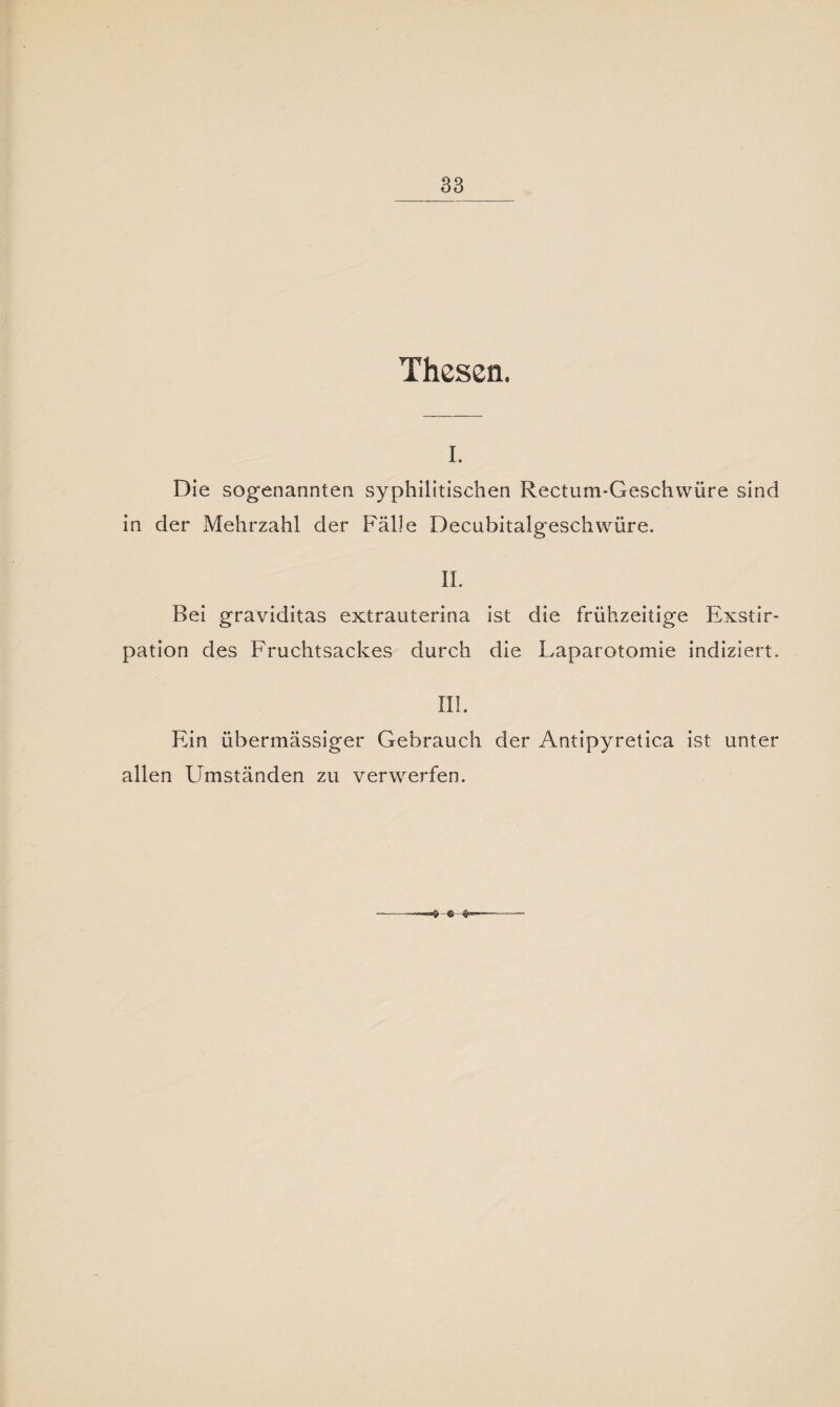 Thesen. i. Die sogenannten syphilitischen Rectum-Geschwüre sind in der Mehrzahl der Fälle Decubitalgeschwüre. II. Bei graviditas extrauterina ist die frühzeitige Exstir¬ pation des Fruchtsackes durch die Laparotomie indiziert, III. Ein übermässiger Gebrauch der Antipyretica ist unter allen Umständen zu verwerfen.