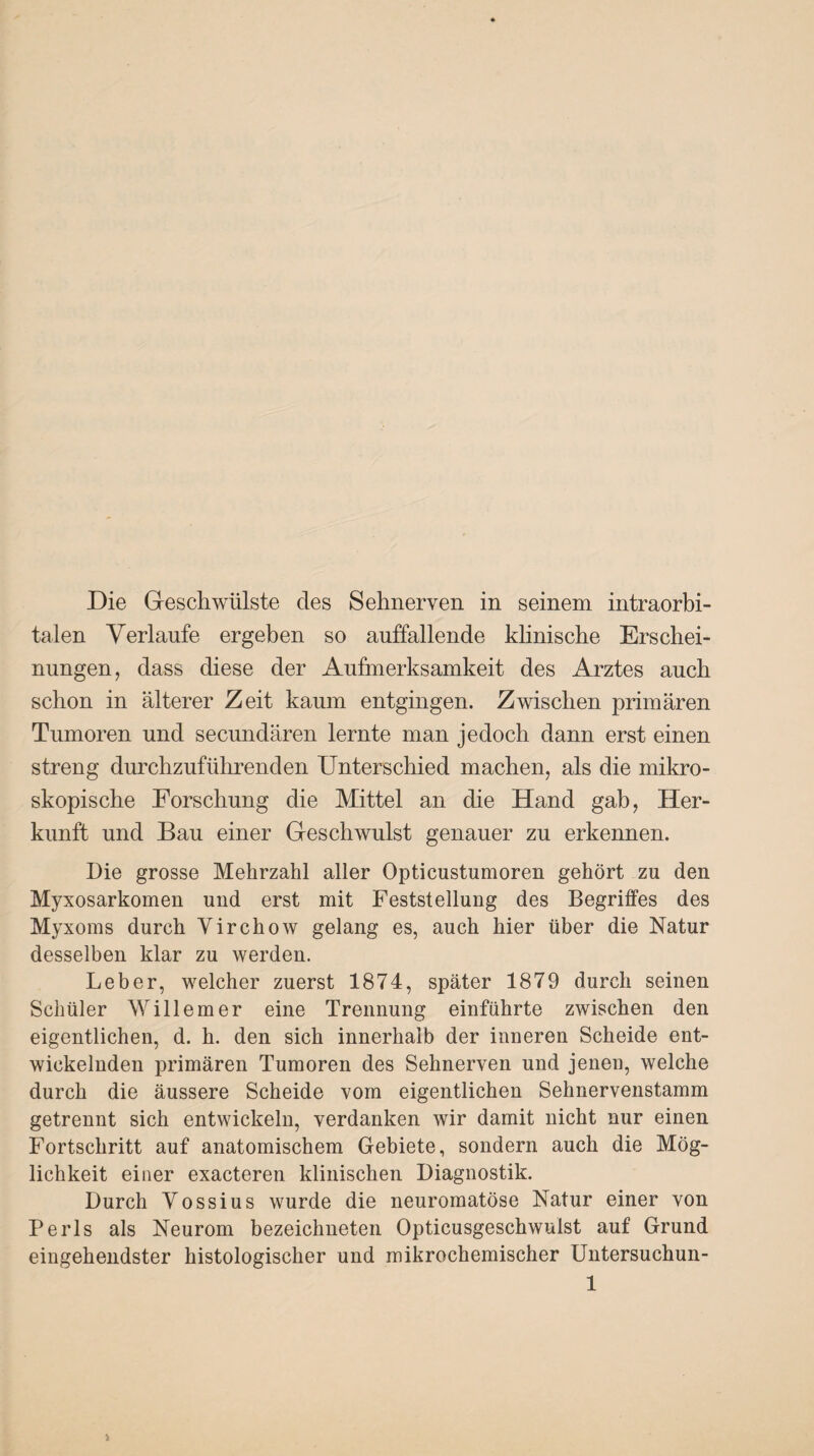 Die Geschwülste des Sehnerven in seinem intraorbi¬ talen Verlaufe ergeben so auffallende klinische Erschei¬ nungen, dass diese der Aufmerksamkeit des Arztes auch schon in älterer Zeit kaum entgingen. Zwischen primären Tumoren und secundären lernte man jedoch dann erst einen streng durchzuführenden Unterschied machen, als die mikro¬ skopische Forschung die Mittel an die Hand gab, Her¬ kunft und Bau einer Geschwulst genauer zu erkennen. Die grosse Mehrzahl aller Opticustumoren gehört zu den Myxosarkomen und erst mit Feststellung des Begriffes des Myxoms durch Yirchow gelang es, auch hier über die Natur desselben klar zu werden. Leber, welcher zuerst 1874, später 1879 durch seinen Schüler Willem er eine Trennung einführte zwischen den eigentlichen, d. h. den sich innerhalb der inneren Scheide ent¬ wickelnden primären Tumoren des Sehnerven und jenen, welche durch die äussere Scheide vom eigentlichen Sehnervenstamm getrennt sich entwickeln, verdanken wir damit nicht nur einen Fortschritt auf anatomischem Gebiete, sondern auch die Mög¬ lichkeit einer exacteren klinischen Diagnostik. Durch Vossius wurde die neuromatöse Natur einer von Perls als Neurom bezeiclmeten Opticusgeschwulst auf Grund eingehendster histologischer und mikrochemischer Untersuchun-