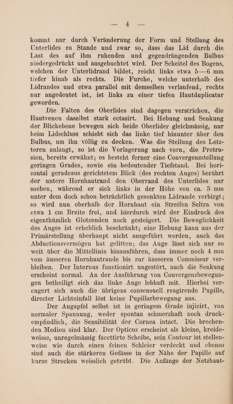 kommt nur durch Veränderung der Form und Stellung des Unterlides zu Stande und zwar so, dass das Lid durch die Last des auf ihm ruhenden und gegendrängenden Bulbus niedergedrückt und ausgebuchtet wird. Der Scheitel des Bogens, welchen der Unterlidrand bildet, reicht links etwa 5—6 mm tiefer hinab als rechts. Die Furche, welche unterhalb des Lidrandes und etwa parallel mit demselben verlaufend, rechts nur angedeutet ist, ist links zu einer tiefen Hautduplicatur geworden. Die Falten des Oberlides sind dagegen verstrichen, die Hautvenen daselbst stark ectasirt. Bei Hebung und Senkung der Blickebene bewegen sich beide Oberlider gleichmässig, nur beim Lidschluss schiebt sich das linke tief hinunter über den Bulbus, um ihn völlig zu decken. Was die Stellung des Letz¬ teren anlangt, so ist die Vorlagerung nach vorn, die Protru¬ sion, bereits erwähnt; es besteht ferner eine Convergenzstellung geringen Grades, sowie ein bedeutender Tiefstand. Bei hori¬ zontal geradeaus gerichtetem Blick (des rechten Auges) berührt der untere Hornhautrand den Oberrand des Unterlides nur soeben, während er sich links in der Höhe von ca. 3 mm unter dem doch schon beträchtlich gesenkten Lidrande verbirgt; so wird nun oberhalb der Hornhaut ein Streifen Seltra von etwa 1 cm Breite frei, und hierdurch wird der Eindruck des eigenthümlich Glotzenden noch gesteigert. Die Beweglichkeit des Auges ist erheblich beschränkt; eine Hebung kann aus der Primärstellung überhaupt nicht ausgeführt werden, auch das Abductionsvermögen hat gelitten; das Auge lässt sich nur so weit über die Mittellinie hinausführen, dass immer noch 4 mm vom äusseren Hornhautrande bis zur äusseren Commissur ver¬ bleiben. Der Internus functionirt ungestört, auch die Senkung erscheint normal. An der Ausführung von Convergenzbewegun- gen betheiligt sich das linke Auge lebhaft mit. Hierbei ver¬ engert sich auch die übrigens consensuell reagirende Pupille, directer Lichteinfall löst keine Pupillarbewegung aus. Der Augapfel selbst ist in geringem Grade injicirt, von normaler Spannung, weder spontan schmerzhaft noch druck¬ empfindlich, die Sensibilität der Cornea intact. Die brechen¬ den Medien sind klar. Der Opticus erscheint als kleine, kreide- weisse, unregelmässig facettirte Scheibe, sein Contour ist stellen¬ weise wie durch einen feinen Schleier verdeckt und ebenso sind auch die stärkeren Gefässe in der Nähe der Papille auf kurze Strecken weisslich getrübt. Die Anfänge der Netzhaut-